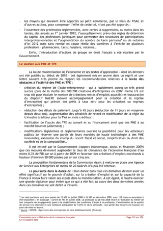 -   les moyens qui devaient être apportés au petit commerce, par le biais du FISAC et
    d’autres actions, pour compenser l’effet de cette loi, n’ont pas été apportés ;
-   l’ouverture des professions réglementées, avec certes la suppression, au moins dans les
    textes, des avoués au 1er janvier 2012, l’assouplissement prévu des règles de détention
    du capital des professions juridiques pour permettre des structures de participations
    interprofessionnelles et l’augmentation du nombre de taxis parisiens4 ou de notaires
    d’ici 2012 mais sans remise en cause réelle des barrières à l’entrée de plusieurs
    professions – pharmaciens, taxis, huissiers, notaires…
      Enfin, l’introduction d’actions de groupe en droit français a été écartée par le
Gouvernement.

Le soutien aux PME et TPE

       La loi de modernisation de l’économie et ses textes d’application - dont les derniers
ont été publiés au début de 2010 - ont également mis en œuvre dans un esprit et une
lettre souvent très proche du rapport les recommandations relatives à la levée des
obstacles à l’activité des PME et TPE :
-   création du régime de l’auto-entrepreneur – qui a rapidement connu un très grand
    succès (près de la moitié des 580 200 créations d’entreprises en 20095 même s’il est
    trop tôt pour évaluer le nombre de créations nettes d’emplois associés) et instauration
    du dispositif NACRE (nouvel accompagnement pour la création et la reprise
    d’entreprise) qui prévoit des prêts à taux zéro pour les créations ou reprises
    d’entreprises ;
-   réduction des délais de paiement jusqu’à 45 jours (réduction de 11 jours en moyenne
    depuis deux ans), augmentation des pénalités de retard et modification de la règle du
    trimestre créditeur pour la TVA en mois créditeur ;
-   facilitation de l’accès des TPE au conseil et au financement ainsi que des PME à au
    marché boursier (Alternext) ;
-   modifications législatives et réglementaires ouvrant la possibilité pour les acheteurs
    publics de réserver une partie de leurs marchés de haute technologie à des PME
    innovantes, extension du champ du rescrit fiscal et social, simplification du droit des
    sociétés et de la comptabilité…
       Il est estimé par le Gouvernement (rapport économique, social et financier 2009)
que ces mesures devraient augmenter le taux de croissance de l’économie française d’au
moins 0,3% de PIB par an à partir de 2009 et favoriser des créations d’emplois marchands à
hauteur d’environ 50 000 postes par an sur cinq ans.
       La proposition fondamentale de la Commission visant à mettre en place une Agence
de Service aux Entreprises de moins de 20 salariés n’a pas été retenue.
        La poursuite dans la durée de l’élan donné dans tous ces domaines devrait avoir un
effet significatif sur le pouvoir d’achat, sur la création d’emploi et sur la capacité de la
France à mieux faire valoir ses atouts dans la mondialisation. A cet égard, il faudra exercer
une grande vigilance pour éviter que ce qui a été fait au cours des deux dernières années
dans ces domaines ne soit défait à l’avenir.


4
  Les taxis parisiens sont ainsi passés de 15 600 en juillet 2008 à 16 623 en décembre 2009, avec 113 licences autorisées à
être exploitées « en doublage » contre de 793 en juillet 2008. Le protocole du 28 mai 2008 relatif à l’évolution du métier de
taxi comporte des engagements quant à la simplification des conditions d’accès à la profession, l’amélioration de la qualité
de service à la clientèle et une meilleure adéquation de l’offre et de la demande ; une partie des mesures est toujours en
cours de mise en œuvre.
5
  Source : INSEE, répertoire des entreprises et des établissements (Sirene).


Commission pour la libération de la croissance française                                                   Page 113 sur 176
Le 15 octobre 2010
 