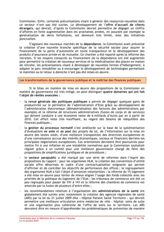 Commission. Enfin, certaines préconisations visant à générer des ressources nouvelles dans
ce secteur n’ont pas été suivies. Le développement de l’offre d’accueil de clients
étrangers, qui devrait, d’après la Commission devrait permettre de dégager un chiffre
d’affaires en forte augmentation dans les prochaines années, en assurant par exemple la
généralisation de devis forfaitaires, est demeuré très limité, avec des initiatives
ponctuelles.
        S’agissant des nouveaux marchés de la dépendance, la Commission avait préconisé
la création d’une nouvelle branche spécifique de la sécurité sociale pour assurer le
financement de la perte d’autonomie en toute transparence et le développement des
produits d’assurance privée et de mutuelle. Ce chantier a été reporté après la réforme des
retraites. Si les moyens consacrés au financement de la dépendance ont été augmentés
pour permettre la création de nouveaux services et la médicalisation des places en maison
de retraite, les préconisations visant à développer de nouvelles formes d’hébergement, à
adapter le parc immobilier ou à encourager le développement de technologies permettant
le maintien ou le retour à domicile n’ont pas été mises en œuvre.

Les transformations de la gouvernance publique et la maîtrise des finances publiques

       Si le bilan en matière de mise en œuvre des propositions de la Commission en
matière de gouvernance est très mitigé, on peut distinguer quatre domaines qui ont fait
l’objet de réelles avancées :

-   la revue générale des politiques publiques a permis de dégager quelques gains de
    productivité sur le périmètre de l’administration d’Etat grâce au développement de
    l’administration électronique (dématérialisation des factures des administrations par
    exemple) et la réforme de structures administratives (fusion de corps et de services)
    qui doivent conduire à une économie nette de 6 milliards d’euros par an à partir de
    2010. Cet effort reste très insuffisant, au regard des besoins de rééquilibre des
    finances publiques ;
-   la gestion du processus normatif s’est améliorée sur la base de la systématisation
    d’évaluations ex ante et ex post des projets de loi, de l’information sur la mise en
    œuvre des textes votés, d’une meilleure transposition des directives européennes et
    d’une connaissance accrue des intérêts économiques, sociaux et financiers derrière les
    principales négociations européennes. Ces orientations devraient être poursuivies pour
    mettre fin à une inflation et une instabilité normatives que la Commission souhaitait
    réguler grâce à un comité pour une meilleure gouvernance chargé de faire des
    propositions de simplifications juridiques et de procédures ;
-   le secteur parapublic a été marqué par une série de réformes dans l’esprit des
    propositions du rapport : pour les organismes HLM, la création des conventions d’utilité
    sociale offre désormais le cadre d’une contractualisation exigeante qui permet
    d’affirmer et de contrôler les objectifs de performance des offices ; le regroupement
    des organismes HLM a fait l’objet d’annonces volontaristes ; la réforme du 1% logement
    a été mise en œuvre pour tenter de mieux aligner l’usage des fonds collectés avec les
    priorités de la politique du logement de l’Etat ; les tribunaux de commerce ont été un
    peu regroupés pour passer de 191 à 141 et la réforme des chambres de commerce est
    amorcée par la fusion de plusieurs d’entre elles ;
-   les recommandations relatives à l’organisation des administrations de la santé ont
    globalement été suivies avec notamment la création des agences régionales de santé
    (ARS) par la loi du 21 juillet 2009 dite « Hôpital Patient Santé Territoire » qui devrait
    permettre une meilleure articulation entre médecine de ville – hôpital- soins de suite
    et une organisation plus cohérente de l’offre de soins sur le territoire. Les ARS
    devraient être en mesure d’appréhender les problématiques de prévention de manière


Commission pour la libération de la croissance française                        Page 117 sur 176
Le 15 octobre 2010
 