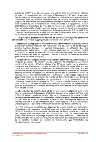 globale. La loi HPST a par ailleurs engagée une réforme de la gouvernance des hôpitaux
    et ouvert le recrutement des directeurs d’établissements de santé à des non-
    fonctionnaires. Le développement de l’efficience du système de soins préconisé par la
    Commission s’est partiellement concrétisé avec la création de l'Agence nationale
    d'appui à la performance des établissements de santé et médico-sociaux (ANAP) et la
    mise en place du suivi d’indicateurs en termes d'activités et d'équipements. A noter
    cependant deux propositions qui n’ont pas été retenues à ce stade : la faculté offerte
    pour un hôpital public d’opter pour une gestion de son personnel sous conventions
    collectives et la réforme de l’organisation et de la gouvernance des CHU, la loi HPST ne
    prévoyant pas de gouvernance spécifique pour ces établissements ayant pourtant une
    vocation de recherche et d’enseignement de haut niveau.
      Les principales propositions de réforme de gouvernance du système politique et
administratif sont restées inappliquées et notamment celles portant sur :

-   la redéfinition stratégique des interventions des administrations publiques, visant à
    externaliser certaines fonctions non régaliennes vers des agences et de développer
    certains fonctions délaissées et pourtant indispensables à l’efficacité d’un Etat
    stratège (veille industrielle…) ; elle implique également de réexaminer l’utilité
    économique et sociale de certaines dépenses d’intervention (aides aux entreprises,
    aides à l’emploi et aides au logement…) restées à l’écart de l’exercice de revue
    générale des politiques publiques ;
-   la simplification de l’organisation gouvernementale et territoriale, notamment par la
    limitation du nombre de ministres par loi organique, le rattachement au Premier
    ministre d’un ministre d’Etat en charge d’un Office du budget ou la disparition
    progressive des départements, n’a pas été retenue. Même s’il entend aller vers une
    clarification plus exclusive les prérogatives de chaque niveau de collectivité, le projet
    de loi sur la réforme des collectivités territoriales en cours de discussion au Parlement
    apparaît en retrait par rapport aux ambitions portées par la Commission : créant un
    nouveau niveau d’intercommunalité (les « métropoles »), son impact risque d’être
    doublement limité par le principe du volontariat des collectivités et par l’absence
    d’incitation financière particulière au regroupement et à la mutualisation. Si la
    réforme de l’organisation territoriale de l’Etat consacre la région comme le niveau de
    droit commun du pilotage des politiques publiques territoriales, la suppression des
    doublons et les éventuels transferts de compétences entre Etat et collectivités locales
    n’ont pas été abordés ;
-   la rationalisation de l’architecture et de la gouvernance budgétaire avec, d’une
    part, la renforcement de la capacité d’arbitrage politique entre budgets de l’Etat et de
    la Sécurité sociale. La création dans le cadre de la révision constitutionnelle de « lois
    de programmation définissant les orientations pluriannuelles des finances publiques »
    n’a pas remis en cause la distinction actuelle et très dommageable entre loi de
    finances de l’Etat et loi de financement de la sécurité sociale et n’a pas sécurisé par
    une loi organique le caractère contraignant de la norme de dépense triennale ;
-   rien n’est prévu pour la maîtrise des dépenses de sécurité sociale, des collectivités
    territoriales et des opérateurs de l’Etat alors que la Commission avait demandé la
    définition d’un objectif de croissance des dépenses locales et la prise en compte de
    leur respect dans les répartition des dotations de l’Etat, le financement des
    collectivités locales sur un partage du produit des impôts nationaux, la définition de
    crédits limitatifs pour l’assurance maladie, la modulation de prestations familiales et
    de la franchise médicale en fonction du revenu ainsi que l’interdiction de
    l’endettement des opérateurs ;




Commission pour la libération de la croissance française                        Page 118 sur 176
Le 15 octobre 2010
 