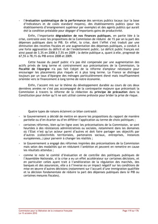 -   l’évaluation systématique de la performance des services publics locaux (sur la base
    d’indicateurs et de coûts standard moyens), des établissements publics (pour les
    établissements d’enseignement supérieur par exemple) et des agents publics qui aurait
    été la condition préalable pour dégager d’importants gains de productivité.
        Enfin, l’importante dégradation de nos finances publiques, en partie liée à la
crise, contraste avec les propositions de la Commission de réduire de 1% par an la part des
dépenses publiques dans le PIB. En effet, la crise, dont l’effet s’est traduit par une
diminution des recettes fiscales et une augmentation des dépenses publiques, a conduit à
une forte aggravation du déficit et de l’endettement public. Le déficit public français est
ainsi passé de 3,3% en 2008 à 7,5% en 2009 ; la dette publique a, quant à elle, progressé de
67,5% à 78,1% du PIB entre 2008 et 2009.

        Cette hausse du passif public n’a pas été compensée par une augmentation des
actifs privés de long terme et contrairement aux préconisations de la Commission, la
fiscalité de l'épargne n'a pas fait l'objet de la réforme d'ampleur nécessaire pour
encourager les placements plus risqués et à plus long terme. La France se distingue
toujours par un taux d’épargne des ménages particulièrement élevé mais insuffisamment
orientée vers le financement à long terme de notre économie.

       Enfin, l’accent mis sur le thème du développement durable au cours de ces deux
dernières années ne s’est pas accompagné de la contrepartie majeure que préconisait la
Commission à travers la réforme de la rédaction du principe de précaution dans la
Constitution pour éviter qu’il ne soit utilisé comme prétexte pour brider la prise de risque.




         Quatre types de raisons éclairent ce bilan contrasté:
-   le Gouvernement a décidé de mettre en œuvre les propositions du rapport de manière
    partielle ou d’en écarter ou d’en différer l’application au terme de choix politiques ;
-   certaines réformes, bien qu’en ligne avec les préconisations de la Commission, se sont
    heurtées à des résistances administratives ou sociales, notamment dans les domaines
    où l’Etat n’est qu’un acteur parmi d’autres et doit faire partager ses objectifs par
    d’autres (collectivités territoriales, partenaires sociaux, entreprises, instances
    européennes…) pour parvenir à changer les réalités ;
-   le Gouvernement a engagé des réformes inspirées des préconisations de la Commission
    mais selon des modalités qui en réduisent l’ambition et peuvent en remettre en cause
    les résultats attendus ;
-   comme le note le comité d’évaluation et de contrôle des politiques publiques de
    l’Assemblée Nationale, si la crise a eu un effet accélérateur sur certaines décisions, et
    en particulier celles ayant trait à l’amélioration de la régulation des marchés, des
    banques et des assurances, elle a à l’inverse eu un impact négatif sur les conditions de
    mise en œuvre d’autres décisions (notamment sur l’accueil d’une immigration qualifiée
    et la décision fondamentale de réduire la part des dépenses publiques dans le PIB ou
    certaines mesures fiscales).




Commission pour la libération de la croissance française                        Page 119 sur 176
Le 15 octobre 2010
 