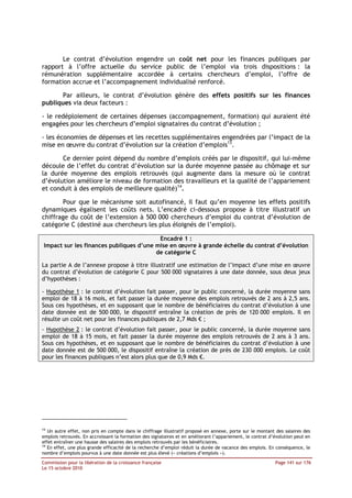 Le contrat d’évolution engendre un coût net pour les finances publiques par
rapport à l’offre actuelle du service public de l’emploi via trois dispositions : la
rémunération supplémentaire accordée à certains chercheurs d’emploi, l’offre de
formation accrue et l’accompagnement individualisé renforcé.

       Par ailleurs, le contrat d’évolution génère des effets positifs sur les finances
publiques via deux facteurs :

- le redéploiement de certaines dépenses (accompagnement, formation) qui auraient été
engagées pour les chercheurs d’emploi signataires du contrat d’évolution ;

- les économies de dépenses et les recettes supplémentaires engendrées par l’impact de la
mise en œuvre du contrat d’évolution sur la création d’emplois13.

       Ce dernier point dépend du nombre d’emplois créés par le dispositif, qui lui-même
découle de l’effet du contrat d’évolution sur la durée moyenne passée au chômage et sur
la durée moyenne des emplois retrouvés (qui augmente dans la mesure où le contrat
d’évolution améliore le niveau de formation des travailleurs et la qualité de l’appariement
et conduit à des emplois de meilleure qualité)14.

       Pour que le mécanisme soit autofinancé, il faut qu’en moyenne les effets positifs
dynamiques égalisent les coûts nets. L’encadré ci-dessous propose à titre illustratif un
chiffrage du coût de l’extension à 500 000 chercheurs d’emploi du contrat d’évolution de
catégorie C (destiné aux chercheurs les plus éloignés de l’emploi).

                                          Encadré 1 :
 Impact sur les finances publiques d’une mise en œuvre à grande échelle du contrat d’évolution
                                         de catégorie C

La partie A de l’annexe propose à titre illustratif une estimation de l’impact d’une mise en œuvre
du contrat d’évolution de catégorie C pour 500 000 signataires à une date donnée, sous deux jeux
d’hypothèses :

- Hypothèse 1 : le contrat d’évolution fait passer, pour le public concerné, la durée moyenne sans
emploi de 18 à 16 mois, et fait passer la durée moyenne des emplois retrouvés de 2 ans à 2,5 ans.
Sous ces hypothèses, et en supposant que le nombre de bénéficiaires du contrat d’évolution à une
date donnée est de 500 000, le dispositif entraîne la création de près de 120 000 emplois. Il en
résulte un coût net pour les finances publiques de 2,7 Mds € ;
- Hypothèse 2 : le contrat d’évolution fait passer, pour le public concerné, la durée moyenne sans
emploi de 18 à 15 mois, et fait passer la durée moyenne des emplois retrouvés de 2 ans à 3 ans.
Sous ces hypothèses, et en supposant que le nombre de bénéficiaires du contrat d’évolution à une
date donnée est de 500 000, le dispositif entraîne la création de près de 230 000 emplois. Le coût
pour les finances publiques n’est alors plus que de 0,9 Mds €.




13
   Un autre effet, non pris en compte dans le chiffrage illustratif proposé en annexe, porte sur le montant des salaires des
emplois retrouvés. En accroissant la formation des signataires et en améliorant l’appariement, le contrat d’évolution peut en
effet entraîner une hausse des salaires des emplois retrouvés par les bénéficiaires.
14
   En effet, une plus grande efficacité de la recherche d’emploi réduit la durée de vacance des emplois. En conséquence, le
nombre d’emplois pourvus à une date donnée est plus élevé (« créations d’emplois »).

Commission pour la libération de la croissance française                                                    Page 141 sur 176
Le 15 octobre 2010
 