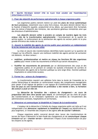 III - QUATRE PRE-REQUIS DOIVENT ETRE EN PLACE POUR ASSURER UNE TRANSFORMATION
OPERATIONNELLE EFFECTIVE

1 – Fixer des objectifs de performance opérationnelle à chaque organisme public

        Les organismes publics doivent mettre sur pied des plans de revue systématique
de leurs processus, notamment ceux à plus forts enjeux. Ces plans doivent donner lieu à
la fixation d’objectifs (qualité, productivité et/ou délai), qui pourraient être formalisés
dans les lettres d’objectifs des ministres, des secrétaires généraux ministériels ainsi que
des directeurs d’administrations.

       Les objectifs doivent veiller à prendre en compte de manière égale les trois
enjeux clés de la transformation opérationnelle : l’accroissement de la qualité du
service public, le renforcement de la satisfaction des agents du secteur public et la plus
grande efficience des modes de travail.

2 – Assurer la mobilité des agents du service public pour permettre un redéploiement
là où les ressources sont les plus utiles

       La mise en œuvre des transformations identifiées butte souvent sur la question de
l’impact sur les effectifs. Assurer une meilleure mobilité des agents permet de surmonter
cet obstacle, via deux canaux :

•   mobiliser, professionnaliser et mettre en réseau les fonctions RH des organismes
    publics pour mener à bien les mouvements d’effectifs qui seront nécessaires ;

•   fluidifier les mouvements de personnels par un décloisonnement des corps et des
    organismes publics et en prenant en compte les souhaits d’évolution de carrière et
    d’affectation des agents de la fonction publique au sens large (Etat, fonction publique
    hospitalière et collectivités locales).

3 – Former les « acteurs du changement »

       La transformation requiert une adhésion forte dans la durée de l’ensemble de la
chaîne hiérarchique et demande un renforcement majeur des compétences managériales
pour passer d’une logique de gestion à une logique de d’amélioration permanente. Dans
tous les pays où une transformation en profondeur a été menée à bien, la formation
des acteurs a joué un rôle clé.

       La démarche de formation des « acteurs du changement » en cours de
préparation doit donc être lancée sans retard, en commençant par les chefs de projet
des transformations et en l’étendant rapidement aux membres de l’encadrement des
administrations centrales, hospitalières et territoriales.

4 – Démontrer et communiquer la faisabilité et l’impact de la transformation

        L’ampleur de la démarche à l’échelle de chaque organisme public est telle qu’il est
indispensable d’en démontrer rapidement la faisabilité et l’impact aux bénéficiaires et,
plus largement, à l’ensemble des citoyens et des agents afin de susciter l’adhésion.

        Chaque organisme public concerné devrait donc lancer des transformations de
terrain de façon à démontrer le bien-fondé des changements et de communiquer chaque
trimestre sur un « chantier terrain » démontrant l’impact d’une transformation clé pour
les citoyens ou les agents.



Commission pour la libération de la croissance française                       Page 153 sur 176
Le 15 octobre 2010
 