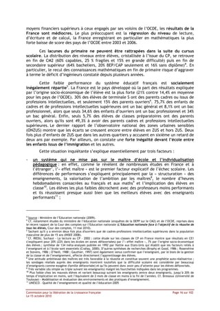 moyens financiers supérieurs à ceux engagés par ses voisins de l’OCDE, les résultats de la
France sont médiocres. Le plus préoccupant est la régression du niveau de lecture,
d’écriture et de calcul, la France enregistrant en particulier en mathématiques la plus
forte baisse de score des pays de l’OCDE entre 2003 et 2006.

       Ces lacunes du primaire ne peuvent être rattrapées dans la suite du cursus
scolaire. La distribution des niveaux entre élèves, cristallisée à l’issue du CP, se retrouve
en fin de CM2 (60% capables, 25 % fragiles et 15% en grande difficulté) puis en fin de
secondaire supérieur (64% bacheliers, 20% BEP/CAP seulement et 16% sans diplôme)4. En
particulier, le recul des connaissances mathématiques en fin de primaire risque d’aggraver
à terme le déficit d’ingénieurs constaté depuis plusieurs années.

        Cette faible performance du système éducatif français est socialement
inégalement répartie5. La France est le pays développé où la part des résultats expliquée
par l’origine socio-économique de l’élève est la plus forte (21% contre 14,4% en moyenne
pour les pays de l’OCDE). 30% des élèves de terminale S ont des parents cadres ou issus de
professions intellectuelles, et seulement 15% des parents ouvriers6. 75,7% des enfants de
cadres et de professions intellectuelles supérieures ont un bac général et 8,1% ont un bac
professionnel, alors que seuls 34,6% des enfants d’ouvriers ont un bac professionnel et 34%
un bac général. Enfin, seuls 5,7% des élèves de classes préparatoires ont des parents
ouvriers, alors qu'ils sont 49,3% à avoir des parents cadres et professions intellectuelles
supérieures. Le dernier rapport de l’observatoire national des zones urbaines sensibles
(ONZUS) montre que les écarts se creusent encore entre élèves en ZUS et hors ZUS. Deux
fois plus d’enfants de ZUS que dans les autres quartiers y accusent en sixième un retard de
deux ans par exemple. Par ailleurs, on constate une forte inégalité devant l’école entre
les enfants issus de l’immigration et les autres.
         Cette situation inquiétante s’explique essentiellement par trois facteurs :

-    un système qui ne mise pas sur le maître d’école et l’individualisation
     pédagogique : en effet, comme le révèlent de nombreuses études en France et à
     l’étranger7, l’« effet maître » est le premier facteur explicatif de l’échec scolaire. Les
     différences de performances s’expliquent principalement par la « structuration » des
     enseignements, la valorisation de l’ambition par les maîtres8, le nombre d’heures
     hebdomadaires consacrées au français et aux maths9 et l’implication des élèves en
     classe10. Les élèves les plus faibles décrochent avec des professeurs moins performants
     et ils réussissent presque aussi bien que les meilleurs élèves avec des enseignants
     performants11 ;
 

4
   Source : Ministère de l’Education nationale (2009).
5
   Cf. notamment études du ministère de l’éducation nationale (enquêtes de la DEPP sur le CM2) et de l’OCDE, reprises dans
le récent rapport de la Cour des comptes sur l’Education nationale (L’Education nationale face à l’objectif de la réussite de
tous les élèves, Cour des comptes, 11 mai 2010).
6
   Sachant qu'il y a environ deux fois plus d'ouvriers que de cadres-professions intellectuelles supérieures dans la population
masculine de plus de 15 ans (INSEE 2008).
7
  Cf. IREDU, Suchaut - La lecture au CP – 2002 : cette étude sur les classes de CP en France montre que résultats en CE1
s’expliquent pour 20% (22% dans les écoles en zones défavorisées) par l’« effet maître », 7% par l’origine socio-économique
des élèves ; synthèse de 134 méta-analyses publiée en 1992 par Hattie aux Etats-Unis qui établit que les facteurs reliés à
l’enseignant et à l’école sont essentiels (Crahay, 2000). D’autres synthèses de recherches (Brophy et Good, 1986 ; Rosenshine
et Stevens, 1986 ; O’Neill, 1988 ; Gauthier, 1997) sont également venus confirmer que l’enseignant, par le biais de la gestion
de la classe et de l’enseignement, affecte directement l’apprentissage des élèves.
8
   Une attitude ambitieuse des maîtres est très favorable à la réussite et constitue souvent une prophétie auto-réalisatrice ;
les sondages réalisés auprès des enseignants montrent toutefois que la difficulté scolaire est considérée par beaucoup
d’enseignants comme exogène (famille défavorisée) et qu’ils peuvent donc avoir peu d’attente pour les élèves défavorisés.
9
   Très variable (du simple au triple suivant les enseignants) malgré les fourchettes indiquées dans les programmes.
10
    Plus faible chez les mauvais élèves et variant beaucoup suivant les enseignants (entre deux enseignants, jusqu’à 20% de
temps d’implication en moins, soit l’équivalent de 2 mois de classe en moins à la fin de l’année). Cf. Bressoux (Université de
Toulouse) - Modélisation et évaluation des environnements et des pratiques d’enseignement.
11
    UNESCO – Qualité de l’enseignement et qualité de l’éducation-2005


Commission pour la libération de la croissance française                                                      Page 16 sur 102
Le 15 octobre 2010
 