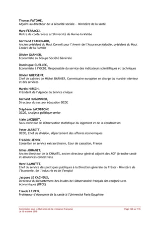 Thomas FATOME,
Adjoint au directeur de la sécurité sociale - Ministère de la santé

Marc FERRACCI,
Maître de conférences à l'Université de Marne–la-Vallée

Bertrand FRAGONARD,
Ancien président du Haut Conseil pour l’Avenir de l’Assurance Maladie, président du Haut
Conseil de la Famille

Olivier GARNIER,
Economiste au Groupe Société Générale

Dominique GUELLEC,
Economiste à l’OCDE, Responsable du service des indicateurs scientifiques et techniques

Olivier GUERSENT,
Chef de cabinet de Michel BARNIER, Commissaire européen en charge du marché intérieur
et des services

Martin HIRSCH,
Président de l’Agence du Service civique

Bernard HUGONNIER,
Directeur du secteur éducation OCDE

Stéphane JACOBZONE
OCDE, Analyste politique senior

Alain JACQUOT,
Sous-directeur de l'Observation statistique du logement et de la construction

Peter JARRETT,
OCDE, Chef de division, département des affaires économiques

Frédéric JENNY,
Conseiller en service extraordinaire, Cour de cassation, France

Gilles JOHANET,
Ancien directeur de la CNAMTS, ancien directeur général adjoint des AGF (branche santé
et assurances collectives)

Henri LAMOTTE,
Chef du service des politiques publiques à la Direction générale du Trésor - Ministère de
l’économie, de l’industrie et de l’emploi

Jacques LE CACHEUX,
Directeur du Département des études de l'Observatoire français des conjonctures
économiques (OFCE)

Claude LE PEN,
Professeur d’économie de la santé à l’Université Paris-Dauphine



Commission pour la libération de la croissance française                        Page 164 sur 176
Le 15 octobre 2010
 