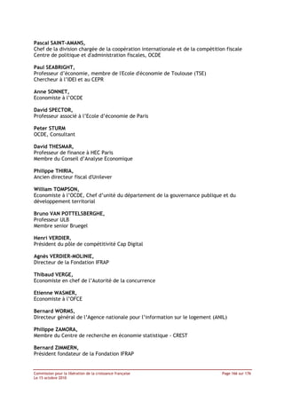 Pascal SAINT-AMANS,
Chef de la division chargée de la coopération internationale et de la compétition fiscale
Centre de politique et d'administration fiscales, OCDE

Paul SEABRIGHT,
Professeur d’économie, membre de l'Ecole d'économie de Toulouse (TSE)
Chercheur à l’IDEI et au CEPR

Anne SONNET,
Economiste à l’OCDE

David SPECTOR,
Professeur associé à l’Ecole d’économie de Paris

Peter STURM
OCDE, Consultant

David THESMAR,
Professeur de finance à HEC Paris
Membre du Conseil d’Analyse Economique

Philippe THIRIA,
Ancien directeur fiscal d'Unilever

William TOMPSON,
Economiste à l’OCDE, Chef d’unité du département de la gouvernance publique et du
développement territorial

Bruno VAN POTTELSBERGHE,
Professeur ULB
Membre senior Bruegel

Henri VERDIER,
Président du pôle de compétitivité Cap Digital

Agnès VERDIER-MOLINIE,
Directeur de la Fondation IFRAP

Thibaud VERGE,
Economiste en chef de l’Autorité de la concurrence

Etienne WASMER,
Economiste à l’OFCE

Bernard WORMS,
Directeur général de l’Agence nationale pour l’information sur le logement (ANIL)

Philippe ZAMORA,
Membre du Centre de recherche en économie statistique - CREST

Bernard ZIMMERN,
Président fondateur de la Fondation IFRAP


Commission pour la libération de la croissance française                        Page 166 sur 176
Le 15 octobre 2010
 