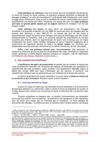 Cette politique est inefficace. Face à la hausse des prix immobiliers alimentée par
la rareté du foncier en zones urbaines, la puissance publique solvabilise la demande les
ménages accédants15 et celle des investisseurs16 (prêt locatif aidé d'intégration, prêt locatif
à usage social, notamment). Cela accroît la demande de foncier constructible sans assurer
parallèlement une hausse de l’offre, entraînant une hausse des prix. Les aides publiques
sont donc en grande partie captées par les logeurs (bailleurs et vendeurs17) et non pas
les gens à loger.
       Cette politique est injuste. La part, parmi les propriétaires, des ménages
accédants à la propriété a décliné (32 % en 2008) en particulier pour les ménages dont les
revenus sont inférieurs à deux SMIC (22 %). La hausse des prix et des loyers a
essentiellement frappé les jeunes et les ménages contraints de déménager pour des raisons
professionnelles ou familiales. Elle a en revanche épargné les propriétaires et certains
locataires peu mobiles, dont les augmentations de loyers sont contenues par les règles
d’indexation des loyers. Cette inflation complique en outre l’équation budgétaire de la
construction de logements sociaux et nuit à la mixité sociale, en confinant leur
implantation dans des zones peu attractives où le coût du foncier est, de fait, plus faible.
       Enfin, c’est une politique néfaste pour l’environnement. Elle entretient la
tendance à construire de plus en plus loin en périphérie des villes, favorisant un étalement
urbain, générateur d’effets négatifs (besoins croissants en transport, coût de viabilisation
et d’entretien des réseaux, distension du lien social…).

     2. Une compétitivité insuffisante

       L’insuffisance des gains de productivité ne permet pas de contenir la hausse des
coûts de production découlant de l’évolution des salaires, et handicape par conséquent la
compétitivité des pays européens. Cette situation s’est globalement dégradée depuis le
début des années 2000 sauf pour l’Allemagne qui est parvenu à maintenir une
compétitivité meilleure que ses partenaires par une limitation de la hausse des salaires.
       Le déficit de productivité trouve notamment sa source dans la faiblesse relative de
la recherche et de l’innovation. Plusieurs causes à cette situation :

         2.1. Une forte aversion au risque

       La peur du risque se traduit par une demande forte de protection à la fois sociale et
économique adressée à la collectivité. Celle-ci prend la forme de dispositifs de soutien et
d’aides toujours plus coûteux aux entreprises du passé au détriment de la projection dans
l’avenir.
       D’autres symptômes ne trompent pas : le nombre d’entrepreneurs qui choisissent
de ne pas faire grandir leurs entreprises ; la préférence des épargnants et des régulateurs
pour les actifs sans risque, qui ne financent pas la croissance ; la forte épargne de
précaution des ménages ; la préférence pour le maintien dans l’emploi présent, qui bloque


15
   Aides à la personne, don l’Aide personnelle au logement, dispositifs de soutien à l’accession à la propriété sous forme de
prêts aidés (Prêt d’accession sociale -1993-, Prêt à taux zéro -1995-, Pass-foncier -2008-, etc.) ou d’avantages fiscaux (Crédit
d’impôt sur les intérêts d’emprunt – depuis 2007)
16
   « Besson » – de 1999 à 2002 -, « Robien » – de 2003 à 2009, « Scellier » – depuis 2009.
17
   D’après des estimations réalisées en France suite à la réforme des aides directes à la personne (« bouclage »), entre 50% et
80% des allocations logement perçues par les ménages auraient été absorbées par les augmentations de loyers (Fack, G.,
2005, Pourquoi les ménages à bas revenus paient-ils des loyers de plus en plus élevés ? L’incidence des aides au logement en
France [1973-2002], Economie et statistique, 381-382). Une autre étude en panel montre qu’en cas de changement de
locataire, l’augmentation des loyers des logements nouvellement aidés est supérieure à celle des logements bénéficiant déjà
d’une aide. Au bout de quelques années, les loyers des logements non aidés tendent par ailleurs à rejoindre ceux des
logements aidés par un effet de contagion des aides au logement. (Laferrère, A. et le Blanc, D., 2002, Comment les aides au
logement affectent-elles les loyers ?, Economie et statistique, 351).



Commission pour la libération de la croissance française                                                       Page 18 sur 102
Le 15 octobre 2010
 