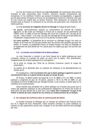 La crise de l’emploi est d’abord une crise industrielle. De nombreuses destructions
d’emploi se sont concentrées dans l’intérim, première variable d’ajustement des
entreprises. Si l’on réaffecte l’intérim aux secteurs d’emplois correspondants, il apparaît
que les destructions d’emplois en France ont principalement concerné l’industrie, bien que
la crise trouve son origine dans le secteur financier. Elles demeurent en revanche très
limitées dans la finance, le commerce et les services aux particuliers (où l’évolution est
même positive).
         La crise accentue les inégalités devant le chômage et frappe de plein fouet :
-   les jeunes, particulièrement exposés au retournement du marché de l’emploi
    aggravant un des traits qui distingue la France de la plupart de ses partenaires de
    l’OCDE. Ainsi, fin 2009, le taux de chômage des 15-24 ans a atteint 25%. Les plus de 25
    ans ont « mieux résisté » à la crise. Les taux de chômage des 25-49 ans et des 50-64 ans
    s’établissent respectivement à 8,7% et 6,7% au dernier trimestre 2009.
-   les moins qualifiés : la probabilité de se retrouver au chômage lorsque l’on avait un
    emploi un an avant est 4,8 fois plus élevée pour les ouvriers non qualifiés que pour les
    cadres. A l’inverse, la probabilité d’avoir un emploi lorsque l’on était au chômage un
    an auparavant est plus élevée de 14,1 points pour les cadres que pour les ouvriers non
    qualifiés.

         3.2. La montée sans précédant de la dette publique

       La crise financière a conduit à une forte hausse de la dette publique qui peut
s’analyser comme un transfert de dette du privé vers le public. Plus précisément,
l’augmentation de la dette publique est la contrepartie :
-   de la prise en charge par l’Etat de sa fonction d’assureur contre le risque de
    catastrophe ;
-   du soutien de la demande dans un contexte de récession et de désendettement du
    secteur privé.
       En conséquence, c’est la première fois que la dette publique augmente autant et
simultanément dans un si grand nombre de pays en temps de paix.
       En France, le déficit public est passé de 3,3 % en 2008 à 7,5 % en 2009. La dette
publique a progressé de plus de 10 points, passant à 78,1% du PIB en 2009, ce qui
correspond à environ 54 000 euros par ménage français. A ces niveaux, la dette pèse sur la
confiance et la consommation.
       Cette montée sans précédant de la dette publique est d’autant plus grave que le
niveau des dépenses publiques et des prélèvements obligatoires en France est d’ores et
déjà parmi les plus élevées de la zone euro. Elle risque donc d’asphyxier le pays et de
limiter la liberté de choix collectif de nos enfants au remboursement de ce fardeau.

    4. Un manque de confiance dans la communauté de destin

       La société française se distingue par un manque de confiance des Français entre
eux et à l’égard de leurs institutions. Cette situation constitue un grave handicap au
moment où des ajustements lourds vont s’imposer et où les efforts devront être partagés
par tous.




Commission pour la libération de la croissance française                        Page 23 sur 102
Le 15 octobre 2010
 