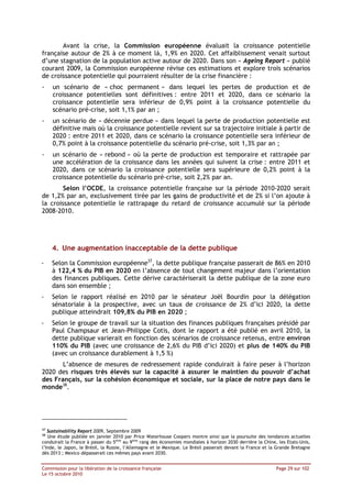 Avant la crise, la Commission européenne évaluait la croissance potentielle
française autour de 2% à ce moment là, 1,9% en 2020. Cet affaiblissement venait surtout
d’une stagnation de la population active autour de 2020. Dans son « Ageing Report » publié
courant 2009, la Commission européenne révise ces estimations et explore trois scénarios
de croissance potentielle qui pourraient résulter de la crise financière :
-    un scénario de « choc permanent » dans lequel les pertes de production et de
     croissance potentielles sont définitives : entre 2011 et 2020, dans ce scénario la
     croissance potentielle sera inférieur de 0,9% point à la croissance potentielle du
     scénario pré-crise, soit 1,1% par an ;
-    un scénario de « décennie perdue » dans lequel la perte de production potentielle est
     définitive mais où la croissance potentielle revient sur sa trajectoire initiale à partir de
     2020 : entre 2011 et 2020, dans ce scénario la croissance potentielle sera inférieur de
     0,7% point à la croissance potentielle du scénario pré-crise, soit 1,3% par an ;
-    un scénario de « rebond » où la perte de production est temporaire et rattrapée par
     une accélération de la croissance dans les années qui suivent la crise : entre 2011 et
     2020, dans ce scénario la croissance potentielle sera supérieure de 0,2% point à la
     croissance potentielle du scénario pré-crise, soit 2,2% par an.
        Selon l’OCDE, la croissance potentielle française sur la période 2010-2020 serait
de 1,2% par an, exclusivement tirée par les gains de productivité et de 2% si l’on ajoute à
la croissance potentielle le rattrapage du retard de croissance accumulé sur la période
2008-2010.




     4. Une augmentation inacceptable de la dette publique

-    Selon la Commission européenne37, la dette publique française passerait de 86% en 2010
     à 122,4 % du PIB en 2020 en l’absence de tout changement majeur dans l’orientation
     des finances publiques. Cette dérive caractériserait la dette publique de la zone euro
     dans son ensemble ;
-    Selon le rapport réalisé en 2010 par le sénateur Joël Bourdin pour la délégation
     sénatoriale à la prospective, avec un taux de croissance de 2% d’ici 2020, la dette
     publique atteindrait 109,8% du PIB en 2020 ;
-    Selon le groupe de travail sur la situation des finances publiques françaises présidé par
     Paul Champsaur et Jean-Philippe Cotis, dont le rapport a été publié en avril 2010, la
     dette publique varierait en fonction des scénarios de croissance retenus, entre environ
     110% du PIB (avec une croissance de 2,6% du PIB d’ici 2020) et plus de 140% du PIB
     (avec un croissance durablement à 1,5 %)
       L’absence de mesures de redressement rapide conduirait à faire peser à l’horizon
2020 des risques très élevés sur la capacité à assurer le maintien du pouvoir d’achat
des Français, sur la cohésion économique et sociale, sur la place de notre pays dans le
monde38.




37
   Sustainability Report 2009, Septembre 2009
38
   Une étude publiée en janvier 2010 par Price Waterhouse Coopers montre ainsi que la poursuite des tendances actuelles
conduirait la France à passer du 5ème au 9ème rang des économies mondiales à horizon 2030 derrière la Chine, les Etats-Unis,
l’Inde, le Japon, le Brésil, la Russie, l’Allemagne et le Mexique. Le Brésil passerait devant la France et la Grande Bretagne
dès 2013 ; Mexico dépasserait ces mêmes pays avant 2030.


Commission pour la libération de la croissance française                                                     Page 29 sur 102
Le 15 octobre 2010
 