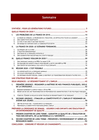 Sommaire


SYNTHÈSE : POUR LES GÉNÉRATIONS FUTURES ................................................... 5
QUELLE FRANCE EN 2020 ?...........................................................................14
I.         LES PROBLÈMES DE LA FRANCE EN 2010 ....................................................14
      1.    LE DRAME DU CHÔMAGE, LA RÉGRESSION DE L’ÉDUCATION, LES DIFFICULTÉS D’ACCÈS AU LOGEMENT ............14
      2.    UNE COMPÉTITIVITÉ INSUFFISANTE ............................................................................. 18
      3.    LE CHOC D’UNE CRISE D’UNE RARE VIOLENCE................................................................... 22
      4.    UN MANQUE DE CONFIANCE DANS LA COMMUNAUTÉ DE DESTIN .................................................. 23
II.        LA FRANCE EN 2020: LE SCÉNARIO TENDANCIEL ..........................................26
      1.    LES RISQUES LIÉS À LA CRISE ................................................................................... 26
      2.    L’ÉQUATION DÉMOGRAPHIQUE ................................................................................. 26
      3.    UNE BAISSE DE LA CROISSANCE POTENTIELLE ................................................................... 28
      4.    UNE AUGMENTATION INACCEPTABLE DE LA DETTE PUBLIQUE .................................................... 29
III.       QUELLE FRANCE VOULOIR EN 2020 ? ........................................................30
      1.    UNE CROISSANCE ANNUELLE DU PIB D’AU MOINS 2,5% ......................................................... 30
      2.    UN ÉQUILIBRE DES BUDGETS PUBLICS POUR RÉDUIRE LA DETTE VERS 60% DU PIB ...............................31
      3.    UNE SOCIÉTÉ DE PLEIN EMPLOI, PLUS JUSTE ET PLUS CONFIANTE ................................................ 32
IV.        RÉUSSIR 2020 : C’EST POSSIBLE ..............................................................35
      1.    LES OPPORTUNITÉS DE LA CROISSANCE MONDIALE ............................................................... 35
      2.    LES ATOUTS SPÉCIFIQUES DE LA FRANCE ....................................................................... 37
      3.    LES RÉFORMES PEUVENT RÉUSSIR, COMME LE MONTRENT LES TRANSFORMATIONS RÉUSSIES D’AUTRES PAYS ....... 39
UNE STRATÉGIE POUR DIX ANS ......................................................................41
DEUX URGENCES : LE DÉSENDETTEMENT ET L’EMPLOI .........................................42
I.         PREMIÈRE URGENCE : REGAGNER LA MAÎTRISE DE NOS FINANCES PUBLIQUES, SOCLE
           DE LA CROISSANCE...............................................................................42
      1.    RAMENER RAPIDEMENT LE DÉFICIT PUBLIC À 3% DU PIB......................................................... 43
      2.    MENER SUR DIX ANS UNE TRANSFORMATION EN PROFONDEUR DES ADMINISTRATIONS ET DES POLITIQUES PUBLIQUES .
            ............................................................................................................... 49
      3.    FAIRE DE L’EUROPE UN RELAIS DE NOTRE STRATÉGIE DE DÉSENDETTEMENT ET DE CROISSANCE ..................62
II.        SECONDE URGENCE : STIMULER LA COMPÉTITIVITÉ ET L’EMPLOI ET REDONNER UN
           AVENIR AUX JEUNES .............................................................................70
      1.     METTRE EN PLACE UNE « FLEXISÉCURITÉ À LA FRANÇAISE » .................................................... 70
      2.     RENFORCER LA COMPÉTITIVITÉ POUR DÉVELOPPER L’EMPLOI ................................................... 79
PRÉPARER LA CROISSANCE DE DEMAIN : ASSURER À NOS ENFANTS UNE ÉDUCATION ET
    UN ENVIRONNEMENT DE QUALITÉ ............................................................83
I.         PREMIER CHANTIER DE LONG TERME : GARANTIR LA QUALITÉ DE L’ÉDUCATION DE
           TOUS NOS ENFANTS, DE LA MATERNELLE À L’UNIVERSITÉ ..............................83
II.        SECOND CHANTIER DE LONG TERME : PRÉSERVER L’ENVIRONNEMENT ET GÉRER LES
           RESSOURCES RARES..............................................................................92
CONCLUSION : CONDUIRE ET RÉUSSIR LES CHANGEMENTS.................................. 101
 