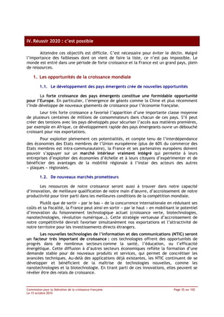 IV. Réussir 2020 : c’est possible

       Atteindre ces objectifs est difficile. C’est nécessaire pour éviter le déclin. Malgré
l’importance des faiblesses dont on vient de faire la liste, ce n’est pas impossible. Le
monde est entré dans une période de forte croissance et la France est un grand pays, plein
de ressources.

    1. Les opportunités de la croissance mondiale

         1.1. Le développement des pays émergents crée de nouvelles opportunités

        La forte croissance des pays émergents constitue une formidable opportunité
pour l’Europe. En particulier, l’émergence de géants comme la Chine et plus récemment
l’Inde développe de nouveaux gisements de croissance pour l’économie française.
       Leur très forte croissance a favorisé l’apparition d’une importante classe moyenne
de plusieurs centaines de millions de consommateurs dans chacun de ces pays. S’il peut
créer des tensions avec les pays développés pour sécuriser l’accès aux matières premières,
par exemple en Afrique, ce développement rapide des pays émergeants ouvre un débouché
croissant pour nos exportations.
       Pour exploiter pleinement ces potentialités, et compte tenu de l’interdépendance
des économies des Etats membres de l’Union européenne (plus de 60% du commerce des
Etats membres est intra-communautaire), la France et ses partenaires européens doivent
pouvoir s’appuyer sur un marché intérieur vraiment intégré qui permette à leurs
entreprises d’exploiter des économies d’échelle et à leurs citoyens d’expérimenter et de
bénéficier des avantages de la mobilité régionale à l’instar des acteurs des autres
« plaques » régionales.

         1.2. De nouveaux marchés prometteurs

       Les ressources de notre croissance seront aussi à trouver dans notre capacité
d’innovation, de meilleure qualification de notre main d’œuvre, d’accroissement de notre
productivité pour tirer parti dans les meilleures conditions de la compétition mondiale.
       Plutôt que de sortir « par le bas » de la concurrence internationale en réduisant ses
coûts et sa fiscalité, la France peut ainsi en sortir « par le haut » en mobilisant le potentiel
d’innovation du foisonnement technologique actuel (croissance verte, biotechnologies,
nanotechnologies, révolution numérique…). Cette stratégie vertueuse d’accroissement de
notre compétitivité devrait favoriser simultanément nos exportations et l’attractivité de
notre territoire pour les investissements directs étrangers.
       Les nouvelles technologies de l’information et des communications (NTIC) seront
un facteur très important de croissance : ces technologies offrent des opportunités de
progrès dans de nombreux secteurs comme la santé, l’éducation, ou l’efficacité
énergétique. Cette diffusion à d’autres secteurs économiques reflète la formation d’une
demande stable pour de nouveaux produits et services, qui permet de concrétiser les
avancées techniques. Au-delà des applications déjà existantes, les NTIC continuent de se
développer et bénéficient de la maîtrise de technologies nouvelles, comme les
nanotechnologies et la biotechnologie. En tirant parti de ces innovations, elles peuvent se
révéler être des relais de croissance.



Commission pour la libération de la croissance française                          Page 35 sur 102
Le 15 octobre 2010
 