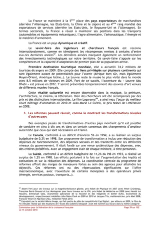La France se maintient à la 5ème place des pays exportateurs de marchandises
(derrière l’Allemagne, les Etats-Unis, la Chine et le Japon) et au 4ème rang mondial des
exportateurs de services (derrière les Etats-Unis, le Royaume-Uni et l’Allemagne). En
termes sectoriels, la France a réussi à maintenir ses positions dans les transports
(automobiles et équipements mécaniques), l’agro-alimentaire, l’aéronautique, l’énergie et
le matériel d’armement.
          La France est un pays dynamique et créatif.
       Le savoir-faire des ingénieurs et chercheurs français est reconnu
internationalement, comme en témoignent les récompenses remises à certains d’entre
eux ces dernières années57. Les dernières années marquent également un renforcement
des investissements technologiques sur notre territoire. Ce savoir-faire s’appuie sur les
compétences et la capacité d’adaptation de premier plan de sa population active.
       Première destination touristique mondiale, elle a accueilli 74,2 millions de
touristes étrangers en 2009. Elle compte des liens privilégiés sur plusieurs continents qui
sont également autant de potentialités pour l’avenir (Afrique bien sûr, mais également
Moyen-Orient, Amérique latine…). Le Louvre reste le musée le plus visité dans le monde
avec 8,5 millions de visiteurs en 2009. Fort de ce succès, l’ouverture du « Louvre Abu
Dhabi » est prévue en 2012. Y seront présentées temporairement des œuvres d’art venues
de différents musées français.
        Cette vitalité culturelle est encore observable dans la musique, la peinture,
l’architecture, le cinéma, la littérature. Bien des chercheurs ont été récompensés par des
prix et des distinctions internationales. Le film Logorama58, a ainsi reçu l’oscar du meilleur
court métrage d’animation en 2010 et Jean-Marie Le Clézio, le prix Nobel de Littérature
en 2008.

     3. Les réformes peuvent réussir, comme le montrent les transformations réussies
        d’autres pays

        Des exemples passés de transformations d’autres pays montrent qu’il est possible
de conduire en cinq à dix ans et dans un certain consensus des changements d’ampleur
aussi forte que ceux qui sont nécessaires en France.
        Le Canada, confronté à un déficit d’environ 5% en 1994, a su réaliser un surplus
budgétaire de 0,3% en 1998. Son programme de transformation a inclus une réduction des
dépenses de fonctionnement, des dépenses sociales et des transferts entre les différents
niveaux du gouvernement. Il était fondé sur une revue systématique des dépenses, avec
des critères prédéfinis. Avec un engagement clair de chaque ministre, à titre personnel.
        La Suède, confronté à un déficit budgétaire de 11,2% du PIB en 1993, a réalisé un
surplus de 1,2% en 1998. Les efforts portaient à la fois sur l’augmentation des impôts et
cotisations et sur la réduction des dépenses. La coordination centrale du programme de
réformes offrait des marges de manœuvre fortes au sein des agences pour atteindre les
objectifs. Ces réformes ont eu des répercussions significatives sur l’offre
macroéconomique, avec l’ouverture de certains monopoles à des opérateurs privés
(énergie, services postaux, transports…).



57
   Albert Fert pour ses travaux sur la magnétorésistance géante, prix Nobel de Physique en 2007 (avec Peter Grünberg),
Françoise Barré-Sinoussi et Luc Montagnier pour leurs travaux sur le VIH, prix Nobel de Médecine en 2008 (avec Harald zur
Hausen), Emmanuel Saez, économiste spécialiste de la fiscalité et des inégalités et Esther Duflo, économiste du
développement, respectivement médailles John Bates Clark en 2009 et 2010 et Jacques Tits, mathématicien, prix Abel 2008,
François Villani et Ngô Bao-Châu, médailles Fields 2010.
58
   Coproduit par la société Mikros Image, qui fait partie du pôle de compétitivité Cap Digital ; par ailleurs en 2009, le film de
fin d'études réalisé par des étudiants de l’école des Gobelins Oktapodi avait été nommé aux Oscars dans la même catégorie
Commission pour la libération de la croissance française                                                       Page 39 sur 102
Le 15 octobre 2010
 