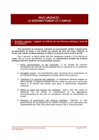 DEUX URGENCES :
                           LE DESENDETTEMENT ET L’EMPLOI




I. Première urgence : regagner la maîtrise de nos finances publiques, socle de
   la croissance

       Pour permettre la croissance, maintenir sa souveraineté, rétablir l’équité entre
les générations et laisser à nos enfants les moyens de faire des choix collectifs, la
France doit réduire sa dette publique en 2020 à un montant voisin de 60 % du PIB.
       Pour y parvenir, le déficit public doit être rapidement ramené à 3% du PIB puis le
budget doit se trouver durablement en surplus. Un redressement durable des finances
publiques doit être fondé sur les cinq principes suivants :

         1. Porter prioritairement sur des économies : il est possible de maitriser
            durablement les coûts de l’action publique tout en maintenant et en améliorant
            le service rendu aux citoyens ;

         2. Privilégier l’avenir : les investissements dans l’économie de la connaissance, et
            les infrastructures du développement durable doivent être préservés ;

         3. Contribuer à la réduction des inégalités : la mobilisation générale suppose un
            effort partagé ; la dépense publique doit être ciblée sur ceux qui en ont le plus
            besoin et la fiscalité doit devenir plus juste, à prélèvements obligatoires
            constants ;

         4. Mettre en place une fiscalité de croissance : celle-ci doit être assise en
            particulier sur les rentes, la consommation et les dégradations
            environnementales et elle doit en contrepartie favoriser la rémunération du
            travail ;

         5. Renforcer la gouvernance des finances publiques : organiser un vote
            parlementaire sur le programme de stabilité française et une clarification des
            responsabilités de l’Etat, des collectivités locales et de la Sécurité Sociale.




Commission pour la libération de la croissance française                        Page 42 sur 102
Le 15 octobre 2010
 