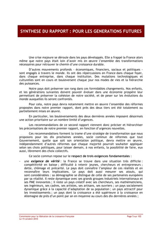 SYNTHESE DU RAPPORT : POUR LES GENERATIONS FUTURES




       Une crise majeure se déroule dans les pays développés. Elle a frappé la France alors
même que notre pays était loin d’avoir mis en œuvre l’ensemble des transformations
nécessaires pour retrouver le chemin d’une croissance durable.
       D’autres mouvements profonds - économiques, financiers, sociaux et politiques -
sont engagés à travers le monde. Ils ont des répercussions en France dans chaque foyer,
dans chaque entreprise, dans chaque institution. Des mutations technologiques et
culturelles sont en cours et bouleversent chaque jour nos modes de vies et la hiérarchie
des puissances.
       Notre pays doit préserver son rang dans ces formidables changements. Nos enfants,
et les générations suivantes doivent pouvoir évoluer dans une économie prospère leur
permettant de préserver la cohésion de notre société, et de peser sur les évolutions du
monde auxquelles ils seront confrontés.
        Pour cela, notre pays devra notamment mettre en œuvre l’ensemble des réformes
proposées dans notre premier rapport, dont près des deux tiers ont été totalement ou
partiellement mises en œuvre.
       En particulier, les bouleversements des deux dernières années imposent désormais
une action prioritaire sur un nombre limité d’urgences.
       Les recommandations de ce second rapport viennent donc préciser et hiérarchiser
les préconisations de notre premier rapport, en fonction d’urgences nouvelles.
        Ces recommandations forment la trame d’une stratégie de transformation que nous
proposons pour les dix prochaines années, socle commun de réformes que tout
Gouvernement, quelle que soit son orientation politique, devra mettre en œuvre,
indépendamment d’autres réformes que chaque majorité pourrait souhaiter appliquer
selon ses choix politiques, pour laisser demain, à nos enfants, la possibilité de faire, eux
aussi, librement des choix collectifs.
         Ce socle commun repose sur le respect de trois exigences fondamentales :
-    une exigence de vérité : la France se trouve dans une situation très difficile :
     compétitivité en baisse ; difficulté à retenir jeunes, chercheurs et entrepreneurs ;
     dette, chômage et précarité. Le pays doit connaître l’ampleur de ces réalités et en
     reconnaître leurs implications. Le pays doit aussi mesurer ses atouts, qui
     sont considérables : sa démographie se distingue de celle de ses partenaires européens
     par sa vitalité. Il reste dynamique avec ses grands groupes industriels internationaux et
     ses PME innovantes ; il reste un pays créatif avec ses chercheurs, ses mathématiciens,
     ses ingénieurs, ses cadres, ses artistes, ses artisans, ses ouvriers ; un pays socialement
     dynamique grâce à la capacité d’adaptation de sa population ; un pays attractif pour
     les investissements ; un pays dont la croissance a été supérieure à la croissance en
     Allemagne de près d’un point par an en moyenne au cours des dix dernières années ;




Commission pour la libération de la croissance française                           Page 5 sur 102
Le 15 octobre 2010
 