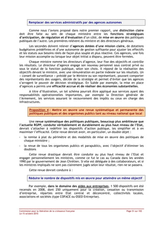 Remplacer des services administratifs par des agences autonomes

       Comme nous l’avions proposé dans notre premier rapport, une distinction claire
doit être faite au sein de chaque ministère entre les fonctions stratégiques
d’anticipation, de régulation et d’évaluation d’un côté, de mise en œuvre des politiques
publiques de l’autre. Les premières relèvent du ministre et des directeurs généraux.
        Les secondes doivent relever d’agences dotées d’une mission claire, de dotations
budgétaires prédéfinies et d’une autonomie de gestion suffisante pour ajuster les effectifs
et les statuts aux besoins réels de façon plus souple et plus réactive. Ces agences, une fois
leur mission accomplie ou lorsque leur objet initial a disparu, peuvent être fermées.
       Chaque ministre nomme les directeurs d’agence, leur fixe des objectifs et contrôle
les résultats. Le directeur d’agence engage son nouveau personnel sous contrat privé ou
sous le statut de la fonction publique, selon son choix. Il répond de la réalisation des
objectifs devant le ministre, avec une rémunération en partie indexée sur les résultats. Un
« conseil de surveillance » présidé par le Ministre ou son représentant, pouvant comporter
des représentants des usagers, décide de la stratégie et permet d’éviter que les agences
s’arrogent le pouvoir de décision stratégique. En Suède par exemple, la mise en place
d’agences a permis une efficacité accrue et de réaliser des économies substantielles.
        A titre d’illustration, un tel schéma pourrait être appliqué aux services ayant des
responsabilités opérationnelles importantes, par exemple la Direction générale de
l’Armement, les services assurant le recouvrement des impôts ou ceux en charge des
infrastructures.

         Proposition 4 : Mettre en œuvre une revue systématique et permanente des
         politiques publiques et des organismes publics tant au niveau national que local

       Une revue systématique des politiques publiques, beaucoup plus ambitieuse que
l’actuelle RGPP, conduite véritablement et durablement au plus haut niveau de l’Etat,
devrait s’attacher à redéfinir les dispositifs d’action publique, les simplifier et à en
maximiser l’efficacité. Cette revue devrait avoir, en particulier, un double objet :
-   la remise à plat du périmètre et des modalités de mise en œuvre des politiques de
    chaque ministère ;
-   la revue de tous les organismes publics et parapublics, avec l’objectif d’éliminer les
    doublons
       Cette revue drastique devrait être conduite au plus haut niveau de l’Etat et
engager personnellement les ministres, comme ce fut le cas au Canada dans les années
1990 par le gouvernement de Jean Chrétien. Si elle est déléguée à des collaborateurs, et si
les ministres impliqués ne sont pas clairement jugés selon leur résultat, rien ne se passera.
         Cette revue devrait conduire à :

         Réduire le nombre de dispositifs mis en œuvre pour atteindre un même objectif

       Par exemple, dans le domaine des aides aux entreprises, 1 500 dispositifs ont été
recensés en 2008, dont 250 uniquement pour la création, cessation ou transmission
d’entreprise, réparties entre Etat central et déconcentré, collectivités locales,
associations et sociétés (type COFACE ou OSEO Entreprise).



Commission pour la libération de la croissance française                        Page 51 sur 102
Le 15 octobre 2010
 