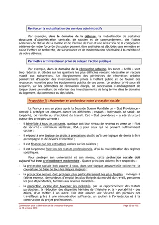 Renforcer la mutualisation des services administratifs

       Par exemple, dans le domaine de la défense, la mutualisation de certaines
structures d’administration centrale, de soutien et de commandement, des flottes
aériennes de chasse de la marine et de l’armée de l’air et une réduction de la composante
aérienne de notre force de dissuasion peuvent être analysées et décidées sans remettre en
cause l’effort de recherche, de surveillance et de modernisation nécessaire à la crédibilité
de notre défense.

         Permettre à l’investisseur privé de relayer l’action publique

       Par exemple, dans le domaine de la rénovation urbaine, les zones « ANRU » sont
trop réduites et ciblées sur les quartiers les plus difficiles rendant nécessaire un recours
massif aux subventions. Un élargissement des périmètres de rénovation urbaine
permettrait d’associer des investissements privés à l’effort public et de fournir des
ressources nouvelles pour les équipements publics de ces zones. Le secteur privé pourrait
acquérir, sur les périmètres de rénovation élargis, de concessions d’aménagement de
longue durée permettant de valoriser des investissements de long terme dans le domaine
du logement, du commerce ou des loisirs.

         Proposition 5 : Moderniser en profondeur notre protection sociale

       La France a mis en place après la Seconde Guerre Mondiale un « Etat Providence »
destiné à protéger les citoyens contre les différents « risques » individuels de santé, de
longévité, de famille ou d’accident du travail. Cet « Etat providence » a été structuré
autour des principes suivants :
-   il bénéficie à tous les cotisants, quelque soit leur niveau de revenus et verse un « filet
    de sécurité » (minimum vieillesse, RSA…) pour ceux qui ne peuvent suffisamment
    cotiser ;
-   il répond à une logique de droits à prestations plutôt qu’à une logique de droits à être
    accompagné et de devoirs d’insertion ;
-   il est financé par des cotisations assises sur les salaires ;
-   il est largement fonction des statuts professionnels, d’où la multiplication des régimes
    spécifiques.
      Pour protéger son universalité et son niveau, cette protection sociale doit
aujourd’hui être profondément modernisée . Quatre principes doivent être respectés :
-   la protection sociale doit assurer à tous, dans une logique assurantielle collective, la
    couverture de base de tous les risques majeurs ;
-   la protection sociale doit protéger plus particulièrement les plus fragiles : ménages à
    faibles revenus, demandeurs d’emploi les plus éloignés du marché du travail, personnes
    les plus dépendantes, familles aux revenus modestes…
-   la protection sociale doit favoriser les mobilités, par un rapprochement des statuts
    particuliers, la réduction des disparités héritées de l’histoire et la « portabilité » des
    droits, d’un métier à un autre. Elle doit assurer une sécurité des parcours des
    travailleurs grâce à une rémunération suffisante, un soutien à l’orientation et à la
    construction du projet professionnel.
Commission pour la libération de la croissance française                         Page 52 sur 102
Le 15 octobre 2010
 