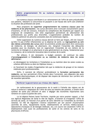 Mettre progressivement fin au numerus clausus pour les médecins et
         pharmaciens

        Les numerus clausus contribuent à un rationnement de l’offre de soins préjudiciable
aux patients, réduisent la concurrence et poussent à une hausse des tarifs sans améliorer
la situation des professions de santé.
       Nous proposons de supprimer progressivement les numerus clausus pour les
médecins et les pharmaciens : les cursus devraient ainsi s’articuler exclusivement autour
d’examens, et non de concours, évaluant les compétences des étudiants par rapport aux
exigences de compétence. Une telle organisation permettrait de sélectionner des
professionnels aux profils plus diversifiés. L’augmentation probable du nombre de
médecins pallierait les pénuries constatées dans de nombreuses régions.
        Cette suppression du numerus clausus devrait se faire par étapes, afin de s’assurer
qu’elle n’a pas d’effet inflationniste sur la dépense de santé. Le regroupement au sein
des mêmes universités des cursus (dont les premières années pourraient être communes)
de médecine, de biologie, de pharmacie, etc. élargirait l’ensemble des débouchés
possibles pour les étudiants, tout en rapprochant l’ensemble de ces métiers de la
recherche en biologie et en pharmacie et plus généralement du champ, fondamental pour
la croissance, de la recherche innovation dans le secteur de la santé.
       Par ailleurs, il est nécessaire, à budget constant, de continuer les aides
d’accompagnement à l’installation ou au maintien de médecins dans les zones
déficitaires :
- en développant les incitations à l’installation ou au maintien dans les zones rurales ou
  urbaines déficitaires ou dans les hôpitaux locaux ;
- en favorisant les modes d’organisation tels que la médecine de groupe et les maisons
  médicales pluri-professionnelles.
       Enfin, il convient de réformer profondément la formation permanente des
médecins, qui leur permettrait d’être formés dans l’université, sans dépendre des seuls
laboratoires pharmaceutiques, et de disposer des moyens de réorienter leur carrière vers
de nouvelles spécialités.

         Renforcer la gouvernance aux niveaux des régions

       Un renforcement de la gouvernance de la santé à l’échelle des régions est de
nature à renforcer l’adaptation de l’offre de soins aux besoins des patients, à rendre notre
système de santé plus efficient et donc à dégager des économies importantes sans
remettre en cause la qualité des soins.
        La loi Hôpital Patient Santé Territoire, inspirée par notre premier rapport, a fixé
aux Agences Régionales de Santé le rôle de réguler, d’orienter et d’organiser l’offre de
services de santé, en fonction d’un panier de soins identifié sur l’ensemble du territoire
national. Ce rôle de régulation s’exerce notamment par son pouvoir d’autorisation
(activités de soins, équipements lourds, établissements et services médico-sociaux,
laboratoires d’analyses et de biologie médicale, etc.) et couvre non seulement l’offre en
établissement mais aussi les professionnels de santé et les centres de soins et les
pharmacies d’officine.




Commission pour la libération de la croissance française                       Page 54 sur 102
Le 15 octobre 2010
 