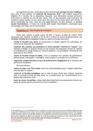 Les logements du parc social doivent être reservés aux ménages les plus modestes.
Pour cela, il faut abaisser les plafonds de ressources HLM70, qui rendent aujourd’hui
éligibles 70 % environ de la population française. Leur diminution devrait permettre
d’accroître la mobilité au sein du parc social. Pour ne pas pénaliser trop fortement les
locataires devant quitter le parc social pour des zones où les loyers libres sont élevés, il
serait souhaitable de créer, dans les cinq agglomérations les plus tendues, un produit
locatif intermédiaire, à l’instar de l’ancien prêt locatif intermédiaire, constituant pour
ces ménages une étape vers le marché libre.

          Proposition 10 : Une fiscalité de croissance

       Enfin, pour réduire la dette autour de 60%, il faudra, au-delà de l’effort fiscal
nécessaire pour ramener le déficit à 3% en 2013, mettre en œuvre progressivement une
véritable fiscalité de la croissance fondée sur quatre principes directeurs :
-    rendre la fiscalité plus juste, en poursuivant un double objectif de valorisation du
     travail et de réduction des inégalités ;
-    mobiliser des assiettes qui pénalisent le moins possible l’activité et l’emploi. Cela
     implique d’alléger la pression fiscale sur les facteurs de production (travail et capital)
     en transférant la charge fiscale sur d’autres assiettes ; en privilégiant l’élimination des
     pollutions et des rentes ;
-    rendre la fiscalité simple et lisible. C’est la condition d’un système de prélèvement
     démocratique, transparent, intelligible, moins propice à la fraude et à la défiance ;
-    rapprocher progressivement le taux de prélèvements obligatoires de la moyenne des
     partenaires européens.
         Plus précisément :
-    mettre en place une TVA sociale, selon les recommandations pour l’emploi explicitées
     plus loin dans le rapport ;
-    renforcer la fiscalité écologique, par la mise en place d’une taxe carbone, explicité
     dans la seconde priorité de long terme sur la préservation de l’environnement et la
     gestion des ressources rares ;
-    taxer les rentes injustifiées, telles celles dont bénéficient les propriétaires fonciers en
     phase de hausse des prix des terrains et de l’immobilier.




70
   Des dispositions de la loi de mobilisation pour le logement et la lutte contre l’exclusion de mars 2009 vont également dans
le sens d’une fluidification du parc social. La loi a notamment abaissé les plafonds de ressources de 10,3% afin de recentrer
l’éligibilité au parc social sur les ménages modestes. Cette disposition, qui concerne les nouveaux entrants, est complétée
par une réforme du droit au maintien dans les lieux qui s’applique de plein droit au contrat en cours. Les occupants du parc
social auront l’obligation de libérer leur logement en cas de sous-occupation manifeste ou si leurs revenus sont au moins
deux fois supérieurs au plafond de ressources définis pour l’attribution d’un logement.
Commission pour la libération de la croissance française                                                    Page 61 sur 102
Le 15 octobre 2010
 