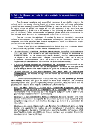 3. Faire de l’Europe un relais de notre stratégie de désendettement et de
   croissance

        Tous les pays européens sont aujourd’hui confrontés à une double exigence. Ils
doivent mettre en œuvre simultanément et à court terme des politiques budgétaires
restrictives pour rassurer les marchés et crédibiliser le caractère soutenable de leur dette.
En même temps, un effort trop rapide et excessif, répondant à une surenchère des
marchés financiers et à une course à l’annonce la plus vertueuse au sein de la zone Euro
pourrait conduire à freiner une croissance européenne encore très fragile. Cette atonie de
la croissance aurait à son tour un impact négatif sur les finances publiques.
       Dans ce contexte, les politiques nécessaires de réduction des déficits nationaux
doivent s’accompagner de conditions monétaires suffisamment accommodantes et de
marges de manœuvre nouvelles pour financer les dépenses d’avenir dont l’Europe a besoin
pour atteindre ses ambitions de croissance.
       C’est en effet d’abord au niveau européen que doit se structurer la mise en œuvre
d’une politique conjuguée de croissance et de désendettement public :
-   l’Europe dispose d’un socle de compétence et de moyens en matière de financements
    publics et privés. A la différence des pays anglo-saxons, l’épargne est abondante en
    zone euro : celle-ci n’a pas besoin d’importer de capitaux. En outre, il existe des outils
    de régulation et de mobilisation : budget communautaire, crédits de la banque
    européenne d’investissement, pacte de stabilité et de croissance, pouvoir de
    réglementation via notamment les directives sur les marchés financiers ;
-   il existe un modèle européen de financement de l’économie d’abord fondé sur les
    banques (qui financent les deux tiers des entreprises et l’ensemble des ménages) alors
    que les banques américaines ne financent qu'un quart des entreprises américaines.
-   l’Europe constitue le bon niveau politique pour peser dans les négociations
    internationales, en matière de régulation financière et de normes prudentielles et
    comptables.
       La mobilisation européenne doit se structurer autour de trois priorités qui doivent
être menées de front, tant pour des raisons de fond (elles présentent une cohérence
économique entre elles) que d’acceptabilité politique (isolément, chacune d’entre elles ne
peut recueillir l’accord d’une majorité suffisante d’Etats membres) :
-   aider les Etats membres à réaliser leurs ajustements budgétaires dans des
    conditions qui en assurent la soutenabilité et la crédibilité : cela passe par le
    renforcement de la surveillance et de la discipline budgétaire dans le cadre d’une
    gouvernance européenne rénovée et renforcée ;
-   développer la capacité collective de financement des dépenses l’avenir : cela passe
    par une mobilisation de la capacité de financement européen mais également de la
    compétence réglementaire qui doit fixer des règles qui incitent à la valorisation de
    l’innovation ;
-   développer un cadre réglementaire qui favorise l’investissement privé de long
    terme : cela suppose la mise en place de règles comptables et prudentielles adaptées
    et d’une régulation du secteur financier qui en assure la stabilité : il n’y aura en effet
    pas d’équilibre durable et crédible des finances publiques sans une action déterminée
    de prévention du risque systémique.



Commission pour la libération de la croissance française                         Page 62 sur 102
Le 15 octobre 2010
 