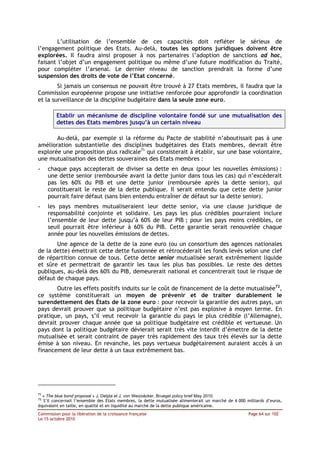 L’utilisation de l’ensemble de ces capacités doit refléter le sérieux de
l’engagement politique des Etats. Au-delà, toutes les options juridiques doivent être
explorées. Il faudra ainsi proposer à nos partenaires l’adoption de sanctions ad hoc,
faisant l’objet d’un engagement politique ou même d’une future modification du Traité,
pour compléter l’arsenal. Le dernier niveau de sanction prendrait la forme d’une
suspension des droits de vote de l’Etat concerné.
        Si jamais un consensus ne pouvait être trouvé à 27 Etats membres, il faudra que la
Commission européenne propose une initiative renforcée pour approfondir la coordination
et la surveillance de la discipline budgétaire dans la seule zone euro.

         Etablir un mécanisme de discipline volontaire fondé sur une mutualisation des
         dettes des Etats membres jusqu’à un certain niveau

       Au-delà, par exemple si la réforme du Pacte de stabilité n’aboutissait pas à une
amélioration substantielle des disciplines budgétaires des Etats membres, devrait être
explorée une proposition plus radicale71 qui consisterait à établir, sur une base volontaire,
une mutualisation des dettes souveraines des Etats membres :
-    chaque pays accepterait de diviser sa dette en deux (pour les nouvelles émissions) :
     une dette senior (remboursée avant la dette junior dans tous les cas) qui n’excéderait
     pas les 60% du PIB et une dette junior (remboursée après la dette senior), qui
     constituerait le reste de la dette publique. Il serait entendu que cette dette junior
     pourrait faire défaut (sans bien entendu entraîner de défaut sur la dette senior).
-    les pays membres mutualiseraient leur dette senior, via une clause juridique de
     responsabilité conjointe et solidaire. Les pays les plus crédibles pourraient inclure
     l’ensemble de leur dette jusqu’à 60% de leur PIB ; pour les pays moins crédibles, ce
     seuil pourrait être inférieur à 60% du PIB. Cette garantie serait renouvelée chaque
     année pour les nouvelles émissions de dettes.
       Une agence de la dette de la zone euro (ou un consortium des agences nationales
de la dette) émettrait cette dette fusionnée et rétrocéderait les fonds levés selon une clef
de répartition connue de tous. Cette dette senior mutualisée serait extrêmement liquide
et sûre et permettrait de garantir les taux les plus bas possibles. Le reste des dettes
publiques, au-delà des 60% du PIB, demeurerait national et concentrerait tout le risque de
défaut de chaque pays.
       Outre les effets positifs induits sur le coût de financement de la dette mutualisée72,
ce système constituerait un moyen de prévenir et de traiter durablement le
surendettement des États de la zone euro : pour recevoir la garantie des autres pays, un
pays devrait prouver que sa politique budgétaire n’est pas explosive à moyen terme. En
pratique, un pays, s’il veut recevoir la garantie du pays le plus crédible (l’Allemagne),
devrait prouver chaque année que sa politique budgétaire est crédible et vertueuse. Un
pays dont la politique budgétaire dévierait serait très vite interdit d’émettre de la dette
mutualisée et serait contraint de payer très rapidement des taux très élevés sur la dette
émise à son niveau. En revanche, les pays vertueux budgétairement auraient accès à un
financement de leur dette à un taux extrêmement bas.




71
  « The blue bond proposal » J. Delpla et J. von Weizsäcker, Bruegel policy brief May 2010.
72
  S’il concernait l’ensemble des Etats membres, la dette mutualisée alimenterait un marché de 6 000 milliards d’euros,
équivalent en taille, en qualité et en liquidité au marché de la dette publique américaine.
Commission pour la libération de la croissance française                                             Page 64 sur 102
Le 15 octobre 2010
 