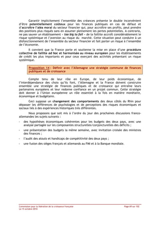 Garantir implicitement l’ensemble des créances présente le double inconvénient
d’être potentiellement coûteux pour les finances publiques en cas de défaut et
d’accroître l’aléa moral du secteur financier qui, pour accroître ses profits, peut prendre
des positions plus risqués sans en assumer pleinement les pertes potentielles. A contrario,
ne pas sauver un établissement « too big to fail » de la faillite accroît considérablement le
risque systémique et l’aversion au risque du marché. Cette situation peut conduire à un
disfonctionnement de l’ensemble du secteur financier et fait porter un risque à l’ensemble
de l’économie.
       Il convient que la France porte et soutienne la mise en place d’une procédure
collective de faillite ad hoc et harmonisée au niveau européen pour les établissements
de crédit les plus importants et pour ceux exerçant des activités présentant un risque
systémique.

         Proposition 14 : Définir avec l’Allemagne une stratégie commune de finances
         publiques et de croissance

        Compte tenu de leur rôle en Europe, de leur poids économique, de
l’interdépendance des choix qu’ils font, l’Allemagne et la France doivent construire
ensemble une stratégie de finances publiques et de croissance qui entraîne leurs
partenaires européens et leur redonne confiance en un projet commun. Cette stratégie
doit donner à l’Union européenne un rôle essentiel à la fois en matière monétaire,
économique et budgétaire.
       Ceci suppose un changement des comportements des deux côtés du Rhin pour
dépasser les différences de psychologies et de perceptions des risques économiques et
sociaux liés à des expériences historiques très différentes.
      Nous proposons que soit mis à l’ordre du jour des prochaines discussions franco-
allemandes les sujets suivants :
-   des hypothèses économiques cohérentes pour les budgets des deux pays, avec une
    analyse partagée sur les composantes structurelles/conjoncturelles des déficits ;
-   une présentation des budgets la même semaine, avec invitation croisée des ministres
    des finances ;
-   l’audit des atouts et handicaps de compétitivité des deux pays ;
-   une fusion des sièges français et allemands au FMI et à la Banque mondiale.




Commission pour la libération de la croissance française                        Page 69 sur 102
Le 15 octobre 2010
 