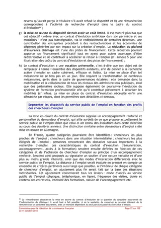 revenu qu’aurait perçu le titulaire s’il avait refusé le dispositif et ii) une rémunération
     correspondant à l’activité de recherche d’emploi dans le cadre du contrat
     d’évolution84 ;
g) la mise en œuvre du dispositif devrait avoir un coût limité. Il est montré plus bas que
   cet objectif – même avec un contrat d’évolution ambitieux dans son périmètre et ses
   modalités - n’est pas inatteignable, via le redéploiement de certaines dépenses, une
   contribution des entreprises procédant à des restructurations et les économies de
   dépenses générées par son impact sur la création d’emploi. La réduction du plafond
   d’assurance chômage est l’une des pistes de financement. Cette réduction pourrait
   apporter un financement significatif tout en ayant pour autres avantages d’être
   redistributive et de contribuer à accélérer le retour à l’emploi (cf. annexe 5 pour une
   illustration des coûts du contrat d’évolution et des pistes de financement) ;
h) Le contrat d’évolution a une vocation universelle, c’est-à-dire que son objet est de
   remplacer à terme l’ensemble des dispositifs existants, afin de donner à la recherche
   active d’emploi un cadre cohérent, efficace et lisible. La mise en place d’un tel
   mécanisme ne se fera pas en un jour. Elle requiert la transformation de nombreux
   mécanismes, gérés dans le cadre de gouvernances éclatées : elle demande donc la
   mobilisation et la collaboration de tous les niveaux des administrations publiques, ainsi
   que des partenaires sociaux. Elle suppose également de poursuivre l’évolution du
   système de formation professionnelle afin qu’il contribue pleinement à sécuriser les
   mobilités (cf. infra). La mise en place du contrat d’évolution nécessite enfin une
   démarche par étapes, dont les premières sont détaillées ci-dessous.

         Segmenter les dispositifs du service public de l’emploi en fonction des profils
         des chercheurs d’emploi

       La mise en œuvre du contrat d’évolution suppose un accompagnement renforcé et
personnalisé du demandeur d’emploi, qui aille au-delà de ce que propose actuellement le
service public de l’emploi (bien que celui-ci ait connu des évolutions dans cette direction
au cours des dernières années). Une distinction similaire entre demandeurs d’emploi a été
mise en œuvre en Allemagne.
       En France, quatre catégories pourraient être identifiées : chercheurs les plus
proches de l’emploi ; chercheurs dans une situation intermédiaire ; chercheurs les plus
éloignés de l’emploi ; personnes rencontrant des obstacles sociaux importants à la
recherche d’emploi. Les caractéristiques du contrat d’évolution (rémunération,
accompagnement, accès à la formation) seraient ensuite définies en fonction de ces
catégories et de l’adhésion du chercheur d’emploi au principe d’un accompagnement
renforcé. Seraient ainsi proposés au signataire un soutien d’une nature variable et d’une
plus ou moins grande intensité, ainsi que des modes d’interaction différenciés avec le
service public de l’emploi. La distance à l’emploi serait évaluée en prenant en compte un
ensemble de critères pertinents aussi large que possible. A l’intérieur de chaque catégorie
de chercheur d’emploi, un ajustement plus fin serait fait sur la base des situations
individuelles. Cet ajustement concernerait tous les leviers : mode d’accès au service
public de l’emploi (physique, téléphonique, en ligne), fréquence des visites, durée et
contenu des entretiens, intensité des formations, nature de l’accompagnement etc.




84
    La rémunération dissocierait la mise en œuvre du contrat d’évolution de la question du caractère assurantiel de
l’indemnisation du chômage : il serait tout à fait possible, si on le souhaite, de conserver au premier élément de la
rémunération un caractère assurantiel, avec un montant dépendant du seul parcours passé du chercheur d’emploi.
Commission pour la libération de la croissance française                                            Page 72 sur 102
Le 15 octobre 2010
 