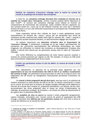 Moduler les cotisations d’assurance chômage selon la nature du contrat de
         travail et la politique de formation des entreprises

        A cette fin, les cotisations chômage devraient être modulées en fonction de la
stabilité de l’emploi dans l’entreprise, comme l’avaient proposé Olivier Blanchard et
Jean Tirole86 : le montant des cotisations chômage serait modulé en fonction du
comportement de licenciement des entreprises. Cette condition devrait s’apprécier sur
une certaine durée (ex : moins de x% des effectifs licenciés aux cours des n dernières
années) de façon à ce qu’à des difficultés économiques ne provoquent pas immédiatement
une perte du bonus.
        Cette modulation devrait être calibrée de façon à rester globalement neutre
financièrement (le montant des « bonus » perçus par les entreprises sous forme de
cotisations sociales moyennes plus faibles étant égal au montant des « malus » associés à
des cotisations sociales moyennes élevées), ou alternativement dégager des recettes87.
       Ce système instaurerait une dimension incitative dans le financement de
l’assurance chômage. Il présenterait l’avantage de ne pas frapper spécifiquement les
entreprises qui rencontrent ponctuellement des difficultés économiques (au risque
d’aggraver ces difficultés) et créerait des incitations au développement d’emplois plus
stables. Il devrait être discuté par les partenaires sociaux dans le cadre de l’assurance-
chômage.
       Une forme différente ou complémentaire de cette mesure pourrait consister à
surtaxer les contrats précaires par rapport au CDI. Par exemple, le recours au CDD serait
taxé uniformément indépendamment de leur durée.

         Confier aux partenaires sociaux le soin de définir un contrat de travail à droits
         progressifs

       Plus radicalement, la réduction de la précarité passe également par une
augmentation du taux de transformation des CDD en CDI et un meilleur encadrement
des contrats d’usage. Les partenaires sociaux pourraient se saisir de ce sujet et ouvrir une
négociation afin de trouver les changements institutionnels permettant d’atteindre ces
objectifs.
       Un contrat à droits progressifs devrait être lancé, sans que celui-ci se substitue de
manière autoritaire au stock existant de CDD et de CDI. La mesure constituerait à n’avoir
qu’un contrat de travail dont le montant de charges (charges chômage) serait dégressif en
fonction de la durée dans l’emploi (cf. proposition précédente). Les salariés, de leur côté,
accumuleraient des droits progressifs dans le temps (en terme d’indemnisation du
chômage, de protection juridique, de formation…) en évitant les effets de discontinuité et
de rupture liés à la distinction CDD/CDI.
       Les modalités de mise en œuvre du contrat à droits progressifs (progressivité,
rupture anticipée, articulation avec l’actuel contrat de projet et suppression des CDD
d’usage…) devraient être définies par les partenaires sociaux afin d’en faire à terme le
contrat de référence sur le marché du travail.



86
   « Protection de l’emploi et procédures de licenciement », rapport d’Olivier Blanchard et Jean Tirole pour le Conseil
d’analyse économique, 2006
87 Il faut souligner à cet égard que le mécanisme proposé répond à une logique distincte de celle des indemnités

actuellement versées aux salariés en fin de contrat à durée déterminée ou de mission d’intérim : alors que ces indemnités
ont pour vocation de dédommager un travailleur au niveau individuel, le bonus/malus a pour objectif de faire prendre en
compte par les entreprises le coût social de leur politique d’embauche.
Commission pour la libération de la croissance française                                                Page 77 sur 102
Le 15 octobre 2010
 