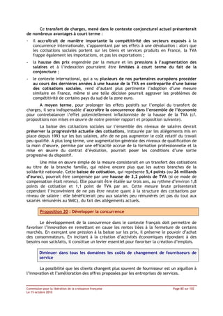 Ce transfert de charges, mené dans le contexte conjoncturel actuel présenterait
de nombreux avantages à court terme :
-   il accroîtrait de manière importante la compétitivité des secteurs exposés à la
    concurrence internationale, s’apparentant par ses effets à une dévaluation : alors que
    les cotisations sociales portent sur les biens et services produits en France, la TVA
    frappe également les importations, et pas les exportations ;
-   la hausse des prix engendrée par la mesure et les pressions à l’augmentation des
    salaires et à l’indexation pourraient être limitées à court terme du fait de la
    conjoncture ;
-   le contexte international, qui a vu plusieurs de nos partenaires européens procéder
    au cours des dernières années à une hausse de la TVA en contrepartie d’une baisse
    des cotisations sociales, rend d’autant plus pertinente l’adoption d’une mesure
    similaire en France, même si une telle décision pourrait aggraver les problèmes de
    compétitivité de certains pays du sud de la zone euro.
       A moyen terme, pour prolonger les effets positifs sur l’emploi du transfert de
charges, il sera indispensable d’accroître la concurrence dans l’ensemble de l’économie
pour contrebalancer l’effet potentiellement inflationniste de la hausse de la TVA (cf.
propositions non mises en œuvre de notre premier rapport et proposition suivante).
       La baisse des cotisations sociales sur l’ensemble des niveaux de salaires devrait
préserver la progressivité actuelle des cotisations, instaurée par les allègements mis en
place depuis 1993 sur les bas salaires, afin de ne pas augmenter le coût relatif du travail
peu qualifié. A plus long terme, une augmentation générale des niveaux de qualification de
la main d’œuvre, permise par une efficacité accrue de la formation professionnelle et la
mise en œuvre du contrat d’évolution, pourrait poser les conditions d’une sortie
progressive du dispositif.
        Une mise en œuvre simple de la mesure consisterait en un transfert des cotisations
au titre de la branche famille, qui relève encore plus que les autres branches de la
solidarité nationale. Cette baisse de cotisation, qui représente 5,4 points (ou 26 milliards
d’euros), pourrait être compensée par une hausse de 3,2 points de TVA (si ce mode de
compensation était retenu). Elle pourrait être étalée sur trois ans, au rythme d’environ 1,8
points de cotisation et 1,1 point de TVA par an. Cette mesure brute présenterait
cependant l’inconvénient de ne pas être neutre quant à la structure des cotisations par
niveau de salaire : elle bénéficierait peu aux salariés peu rémunérés (et pas du tout aux
salariés rémunérés au SMIC), du fait des allègements actuels.

         Proposition 20 : Développer la concurrence

       Le développement de la concurrence dans le contexte français doit permettre de
favoriser l’innovation en remettant en cause les rentes liées à la fermeture de certains
marchés. En exerçant une pression à la baisse sur les prix, il préserve le pouvoir d’achat
des consommateurs. En incitant à la création d’activités économiques répondant à des
besoins non satisfaits, il constitue un levier essentiel pour favoriser la création d’emplois.

         Diminuer dans tous les domaines les coûts de changement de fournisseurs de
         service

       La possibilité que les clients changent plus souvent de fournisseur est un aiguillon à
l’innovation et l’amélioration des offres proposées par les entreprises de services.


Commission pour la libération de la croissance française                         Page 80 sur 102
Le 15 octobre 2010
 