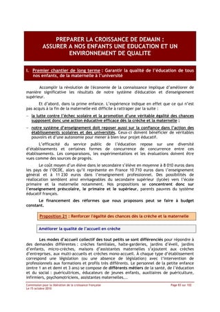 PREPARER LA CROISSANCE DE DEMAIN :
            ASSURER A NOS ENFANTS UNE EDUCATION ET UN
                    ENVIRONNEMENT DE QUALITE

I. Premier chantier de long terme : Garantir la qualité de l’éducation de tous
   nos enfants, de la maternelle à l’université

       Accomplir la révolution de l'économie de la connaissance implique d’améliorer de
manière significative les résultats de notre système d'éducation et d'enseignement
supérieur.
       Et d’abord, dans la prime enfance. L’expérience indique en effet que ce qui n’est
pas acquis à la fin de la maternelle est difficile à rattraper par la suite :
− la lutte contre l’échec scolaire et la promotion d’une véritable égalité des chances
  supposent donc une action éducative efficace dès la crèche et la maternelle ;
− notre système d’enseignement doit reposer aussi sur la confiance dans l’action des
  établissements scolaires et des universités. Ceux-ci doivent bénéficier de véritables
  pouvoirs et d’une autonomie pour mener à bien leur projet éducatif.
       L’efficacité du service public de l’éducation repose sur une diversité
d’établissements et certaines formes de concurrence de concurrence entre ces
établissements. Les comparaisons, les expérimentations et les évaluations doivent être
vues comme des sources de progrès.
       Le coût moyen d’un élève dans le secondaire s’élève en moyenne à 8 010 euros dans
les pays de l’OCDE, alors qu’il représente en France 10 710 euros dans l’enseignement
général et à 11 230 euros dans l’enseignement professionnel. Des possibilités de
réallocation semblent ainsi envisageables du secondaire supérieur (lycée) vers l’école
primaire et la maternelle notamment. Nos propositions se concentrent donc sur
l’enseignement préscolaire, le primaire et le supérieur, parents pauvres du système
éducatif français.
      Le financement des réformes que nous proposons peut se faire à budget
constant.

         Proposition 21 : Renforcer l'égalité des chances dès la crèche et la maternelle


         Améliorer la qualité de l’accueil en crèche

       Les modes d’accueil collectif des tout petits se sont différenciés pour répondre à
des demandes différentes : crèches familiales, halte-garderies, jardins d’éveil, jardins
d’enfants, micro-crèches, maisons d’assistantes maternelles s’ajoutent aux crèches
d’entreprises, aux multi-accueils et crèches mono-accueil. À chaque type d’établissement
correspond une législation (ou une absence de législation) avec l’intervention de
professionnels aux formations et profils très différents. Le personnel de la petite enfance
(entre 1 an et demi et 3 ans) se compose de différents métiers de la santé, de l’éducation
et du social : puéricultrices, éducateurs de jeunes enfants, auxiliaires de puériculture,
infirmiers, psychomotriciens, assistantes maternelles...
Commission pour la libération de la croissance française                      Page 83 sur 102
Le 15 octobre 2010
 