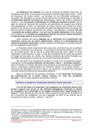 Les différences de formation, qui vont de l’absence de diplôme requis pour les
assistantes maternelles au brevet pour les auxiliaires de puériculture jusqu’au bac + 3 pour
les éducateurs de jeunes enfants. La formation de ces différentes professions, à
l’exception des éducateurs de jeunes enfants, prévoit peu de temps pour la formation à
l’encadrement éducatif (développement psychologique, affectif de l’enfant, interactions
sociales…), mais se concentre actuellement sur la dimension sanitaire et sociale. Seul un
quart du temps de formation des auxiliaires de puériculture est consacré aux activités
d’accompagnement d’éveil. Les éducateurs de jeunes enfants, bien formés aux enjeux
éducatifs, sont devenus, eux, les personnels encadrant des établissements d’accueil et non
plus les acteurs encadrant directement les enfants. Actuellement, seulement 40% des
« encadrants de la petite enfance » ont suivi une formation diplômante. Cette situation
est un obstacle à un véritable accompagnement éducatif des jeunes enfants nécessaires
à l’apprentissage ultérieur de la lecture-écriture.
       Cette situation est encore dégradée par la diminution de la qualification des
encadrants, prévue par les textes réglementaires récents et le développement des
maisons d’assistantes maternelles, qui font craindre une diminution du caractère éducatif
de l’accompagnement des enfants.
        La Finlande a investi massivement dans cette voie, en formant tous les accueillants
d’enfants à l’université à un niveau bac +3, accueillant les enfants 24 heures sur 24, dès 1
an, les familles payant 15% du coût de la garde (200 euros par mois). Même si l’école
maternelle n’existe pas dans ce pays, ce sont des accueillants de ce niveau qui prennent
en charge dès tout petit, les enfants. Les résultats excellents des enfants finlandais aux
tests PISA s’expliqueraient en partie par cet encadrement éducatif précoce.
       Afin de passer d’un encadrement sanitaire et social à un encadrement éducatif,
l’émergence d’une nouvelle profession est nécessaire, celle d’ « accueillant éducatif »,
dont la formation en matière éducative serait renforcée et sanctionnée par un diplôme89.
Celui-ci remplacerait progressivement les différents métiers de la petite enfance, à
l’exception des éducateurs de jeunes enfants, qui assureront la direction des structures
d’accueil collectifs et géreront les accueillants éducatifs.
      Outre la formation de ces nouveaux encadrants, il faut harmoniser la formation
des professionnels de la petite enfance existants sur celle des « encadrants
éducatifs », par un effort important de formation continue.

         Renforcer la qualité de l’encadrement éducatif à l’école maternelle

       Il en est de même à la maternelle. Les enseignants de maternelle doivent ainsi
pouvoir s’appuyer plus encore sur des méthodes pédagogiques renforçant la maîtrise
du vocabulaire, de la phonologie et du langage, prérequis pour l’apprentissage de la
lecture.90 Cette réforme pourrait s’inscrire dans le cadre de la réforme du recrutement et
de la formation des enseignants, qui doit s’appliquer en 2010, et qui prévoit que le
recrutement se fasse au niveau « master 2 » (bac+5)91.




89
   Formation d’au moins un an (avec une alternance théorique et pratique, suivie d’une formation continue obligatoire) en
développement de l’enfant, en psychopédagogie du jeune enfant, en relation et communication avec les parents, en
activités ludiques spécifiques aux plus jeunes, en observation, en organisation des espaces/temps, en suivi des
apprentissages et des rythmes des jeunes enfants, en diététique…
90
   Cf. Annexe 3 « un apprentissage systématique du vocabulaire à la maternelle ».
91
   Rapport sénatorial de Monique Papon et Pierre Martin du 22 octobre 2008, « Accueil des jeunes enfants : pour un nouveau
service public »
Commission pour la libération de la croissance française                                                 Page 84 sur 102
Le 15 octobre 2010
 
