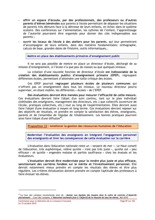 -    offrir un espace d’écoute, par des professionnels, des professeurs ou d’autres
     parents d’élèves bénévoles aux parents à l'école permettant de dépasser les situations
     de parents très démunis face à la détresse de leurs enfants, en échec dans le système
     scolaire. Des conférences sur l’alimentation, les rythmes de l’enfant, l’apprentissage
     de l’autorité pourraient être organisés pour donner des clés indispensables aux
     parents ;
-    ouvrir les locaux de l'école à des ateliers pour les parents, qui leur permettront
     d’accompagner de leurs enfants, dans des matières fondamentales: orthographe,
     calculs de base, grandes dates de l'histoire, outils informatiques…

         Mettre en place des établissements primaires d’enseignement public

       Il ne sera pas possible de mettre en place un directeur d’école, déchargé de sa
mission d’enseignement, si l’école n’a que peu de classes ou que quelques niveaux.
       La création d’une nouvelle fonction de directeur d’école est indissociable de la
création des établissements publics d’enseignement primaire (EPEP), regroupant
différentes écoles, permettant d’atteindre une taille critique des écoles.
       Ces EPEP pourrait regrouper plusieurs écoles de plusieurs communes qui
n’offrent pas un enseignement dans tous les niveaux. Le nouveau directeur pourra
superviser, en étant mobile, les différentes « écoles » de l’EPEP.
         Des évaluations devront être menées pour mesurer l’efficacité de cette mesure.
Ces évaluations devront faire l'objet d'un suivi continu, tant sur le plan individuel
(méthodes des enseignants, management des directeurs, etc.) que collectifs (ouverture de
l'école, pratiques collectives, etc.) tout au long de l'expérimentation. Elles devront aussi
faire l'objet d'une évaluation à moyen et long terme. Ces évaluations devront reposer sur
des objectifs de résultats, et prendre en compte la satisfaction des élèves, enseignants,
parents et de l'ensemble de l'équipe de l'établissement. Les bonnes pratiques pourront
ainsi faire l'objet d'une diffusion97.

         Proposition 23 : Améliorer la gestion des ressources humaines de l’éducation


         Moderniser l’évaluation des enseignants en intégrant l’engagement personnel
         des enseignants et tirer les conséquences de cette évaluation sur la carrière

       L'évaluation dans l'éducation nationale reste un « serpent de mer ». Le Haut conseil
de l'éducation, très euphémique, relève qu'elle « n'est pas très juste », qu'elle est « peu
efficace » et qu'elle « engendre malaise et parfois souffrance » chez les évalués et les
évaluateurs.
        L'évaluation devrait être modernisée pour la rendre plus juste et plus efficace,
sanctionnant des carrières fondées sur le mérite et l'investissement personnel. Elle
devrait notamment mieux prendre en compte les résultats des élèves et être plus
régulière. Les critères d'évaluation doivent prendre en compte l'aptitude des professeurs à
faire évoluer les élèves.




97
  La Cour des comptes recommande ainsi de « donner aux équipes des moyens dans le cadre de contrats d’objectifs
pluriannuels» ; Cour des comptes, L’éducation nationale face à l’objectif de la réussite de tous les élèves, Mai 2010
Commission pour la libération de la croissance française                                            Page 87 sur 102
Le 15 octobre 2010
 