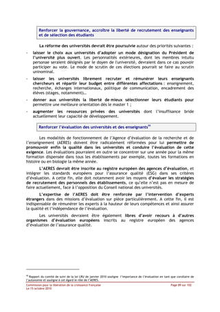Renforcer la gouvernance, accroître la liberté de recrutement des enseignants
         et de sélection des étudiants

         La réforme des universités devrait être poursuivie autour des priorités suivantes :
-    laisser le choix aux universités d’adopter un mode désignation du Président de
     l’université plus ouvert. Les personnalités extérieures, dont les membres intuitu
     personae seraient désignés par le doyen de l'université, devraient dans ce cas pouvoir
     participer au vote. Le mode de scrutin de ces élections pourrait se faire au scrutin
     uninominal.
-    laisser les universités librement recruter et rémunérer leurs enseignants
     chercheurs et répartir leur budget entre différentes affectations : enseignement,
     recherche, échanges internationaux, politique de communication, encadrement des
     élèves (stages, notamment)…
-    donner aux universités la liberté de mieux sélectionner leurs étudiants pour
     permettre une meilleure orientation dès le master 1 ;
-    augmenter les ressources privées des universités dont l’insuffisance bride
     actuellement leur capacité de développement.

         Renforcer l’évaluation des universités et des enseignants99

        Les modalités de fonctionnement de l’Agence d’évaluation de la recherche et de
l’enseignement (AERES) doivent être radicalement réformées pour lui permettre de
promouvoir enfin la qualité dans les universités et conduire l’évaluation de cette
exigence. Les évaluations pourraient en outre se concentrer sur une année pour la même
formation dispensée dans tous les établissements par exemple, toutes les formations en
histoire ou en biologie la même année.
        L’AERES devrait être inscrite au registre européen des agences d’évaluation, et
intégrer les standards européens pour l’assurance qualité (ESG) dans ses critères
d’évaluation. A cette fin, elle doit notamment avoir les moyens d’évaluer les stratégies
de recrutement des personnels des établissements, ce qu’elle n’est pas en mesure de
faire actuellement, face à l’opposition du Conseil national des universités.
        L’expertise de l’AERES doit être renforcée par l’intervention d’experts
étrangers dans des missions d’évaluation sur pièce particulièrement. A cette fin, il est
indispensable de rémunérer les experts à la hauteur de leurs compétences et ainsi assurer
la qualité et l’indépendance de l’évaluation.
       Les universités devraient être également libres d’avoir recours à d’autres
organismes d’évaluation européens inscrits au registre européen des agences
d’évaluation de l’assurance qualité.




99
   Rapport du comité de suivi de la loi LRU de janvier 2010 souligne l’importance de l’évaluation en tant que corollaire de
l’autonomie et souligne à cet égard le rôle de l’AERES.
Commission pour la libération de la croissance française                                                  Page 89 sur 102
Le 15 octobre 2010
 
