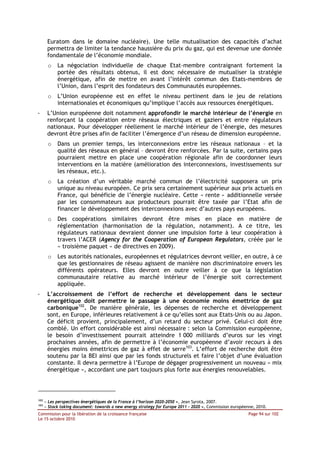 Euratom dans le domaine nucléaire). Une telle mutualisation des capacités d’achat
       permettra de limiter la tendance haussière du prix du gaz, qui est devenue une donnée
       fondamentale de l’économie mondiale.
       o    La négociation individuelle de chaque Etat-membre contraignant fortement la
            portée des résultats obtenus, il est donc nécessaire de mutualiser la stratégie
            énergétique, afin de mettre en avant l’intérêt commun des Etats-membres de
            l’Union, dans l’esprit des fondateurs des Communautés européennes.
       o    L’Union européenne est en effet le niveau pertinent dans le jeu de relations
            internationales et économiques qu’implique l’accès aux ressources énergétiques.
-      L’Union européenne doit notamment approfondir le marché intérieur de l’énergie en
       renforçant la coopération entre réseaux électriques et gaziers et entre régulateurs
       nationaux. Pour développer réellement le marché intérieur de l’énergie, des mesures
       devront être prises afin de faciliter l’émergence d’un réseau de dimension européenne.
       o    Dans un premier temps, les interconnexions entre les réseaux nationaux – et la
            qualité des réseaux en général – devront être renforcées. Par la suite, certains pays
            pourraient mettre en place une coopération régionale afin de coordonner leurs
            interventions en la matière (amélioration des interconnexions, investissements sur
            les réseaux, etc.).
       o    La création d’un véritable marché commun de l’électricité supposera un prix
            unique au niveau européen. Ce prix sera certainement supérieur aux prix actuels en
            France, qui bénéficie de l’énergie nucléaire. Cette « rente » additionnelle versée
            par les consommateurs aux producteurs pourrait être taxée par l’Etat afin de
            financer le développement des interconnexions avec d’autres pays européens.
       o    Des coopérations similaires devront être mises en place en matière de
            réglementation (harmonisation de la régulation, notamment). A ce titre, les
            régulateurs nationaux devraient donner une impulsion forte à leur coopération à
            travers l’ACER (Agency for the Cooperation of European Regulators, créée par le
            « troisième paquet » de directives en 2009).
       o    Les autorités nationales, européennes et régulatrices devront veiller, en outre, à ce
            que les gestionnaires de réseau agissent de manière non discriminatoire envers les
            différents opérateurs. Elles devront en outre veiller à ce que la législation
            communautaire relative au marché intérieur de l’énergie soit correctement
            appliquée.
-      L’accroissement de l’effort de recherche et développement dans le secteur
       énergétique doit permettre le passage à une économie moins émettrice de gaz
       carbonique102. De manière générale, les dépenses de recherche et développement
       sont, en Europe, inférieures relativement à ce qu’elles sont aux Etats-Unis ou au Japon.
       Ce déficit provient, principalement, d’un retard du secteur privé. Celui-ci doit être
       comblé. Un effort considérable est ainsi nécessaire : selon la Commission européenne,
       le besoin d’investissement pourrait atteindre 1 000 milliards d’euros sur les vingt
       prochaines années, afin de permettre à l’économie européenne d’avoir recours à des
       énergies moins émettrices de gaz à effet de serre103. L’effort de recherche doit être
       soutenu par la BEI ainsi que par les fonds structurels et faire l’objet d’une évaluation
       constante. Il devra permettre à l’Europe de dégager progressivement un nouveau « mix
       énergétique », accordant une part toujours plus forte aux énergies renouvelables.




102
      « Les perspectives énergétiques de la France à l’horizon 2020-2050 », Jean Syrota, 2007.
103
      « Stock taking document: towards a new energy strategy for Europe 2011 – 2020 », Commission européenne, 2010.
Commission pour la libération de la croissance française                                                  Page 94 sur 102
Le 15 octobre 2010
 