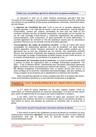 Plaider pour une politique agricole et alimentaire européenne ambitieuse

        La discussion à venir sur le cadre financier pluriannuel post-2013 doit être
l’occasion de faire partager à nos partenaires européens la nécessité d’une PAC ambitieuse
aux contours et aux modalités d’intervention profondément renouvelés, notamment autour
de trois thèmes :
- la réduction de l’instabilité des prix. C’est le sens de la nouvelle régulation des
  marchés agricoles. Il ne s’agit pas de revenir à des prix administrés, mais de disposer
  d’instruments, souvent peu coûteux, permettant de faire face aux aléas ou aux
  variations extrêmes des prix de denrées essentielles: interventions sur les marchés en
  cas de crise (stockage d’intervention…), meilleures organisations des producteurs,
  contractualisation, outils d’assurance, et appui particulier en zones défavorisées. Il
  convient également de conforter le rôle des opérateurs (autres que les spéculateurs
  purement financiers) sur les marchés à terme de produits agricoles.
- l’encouragement des modes de production durables : la PAC de l’après 2013 devra
  accompagner les exploitations agricoles vers plus de durabilité. Les aides directes
  doivent apparaître comme finançant clairement les biens publics produits par les
  agriculteurs qui ne sont pas rémunérés par les marchés. Des mécanismes incitatifs
  devront ainsi permettre d’atteindre des exigences environnementales plus élevées. Il
  faut encourager les modes d’alimentation du bétail limitant les gaz à effet de serre, ou
  la création de biodiversité, la contribution à la qualité de l’eau,...
- le financement de l’innovation et de la recherche. Le Conseil européen de mars 2010
  a reconnu la place de l’agriculture dans la stratégie économique européenne « UE
  2020 ». C’est un élément décisif : alimentations pour des publics spécifiques (personnes
  âgées), protection contre les parasites par sélection des plantes,... L’intervention de la
  BEI (Banque Européenne d’Investissement) dans ce secteur devrait être accrue. Le
  cadre juridique de la recherche, notamment des biotechnologies, doit être maintenu au
  niveau européen et les tentations de la subsidiarité en ce domaine être écartées.
       Seule une politique agricole au niveau européen peut être à la hauteur des enjeux.
Toute renationalisation aboutirait à un sous-optimum économique et budgétaire.

Proposition 27 : Lancer une grande politique de la mer, espaces riches en ressources et
en biodiversité

       Le 21e siècle se jouera largement sur les mers, espaces fragiles, riches en
biodiversité, en matières premières et ressources halieutiques. La France est bien placée
pour capter les opportunités de ces espaces qui restent largement à conquérir.
       A cet effet, outre les actions à mettre en place pour structurer une filière
d’exploitation des minéraux des mers et l’investissement dans la constitution de pôles, il
faut mettre en œuvre une politique de recherche et innovation pour le secteur de la
pêche.

         Faire entrer les ports français dans l’économie maritime de demain

        Il faut mettre en œuvre très rapidement les ports de demain en travaillant sur leurs
infrastructures (notamment off-shore), les services qu’ils devront offrir et leurs modes de
rémunération, ainsi que la façon dont ils pourront intégrer des contraintes
environnementales fortes.


Commission pour la libération de la croissance française                       Page 98 sur 102
Le 15 octobre 2010
 