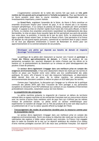 L’augmentation constante de la taille des navires fait que seuls un très petit
nombre de très grands ports prospéreront à l’échelle européenne. Pour que Marseille ou
Le Havre puissent jouer dans la course mondiale, il est indispensable que des
investissements importants y soient réalisés.
       Le Grand Paris, englobant l'ensemble de la Seine, du Havre à Paris constitue un
ensemble structurant majeur pour l'avenir du pays. Il ne se résume pas a un nouveau
transport périphérique, ni au campus du plateau de Saclay, proposés par notre précédent
rapport. Il suppose la mise en chantier rapide d'une fusion des trois ports (Rouen, le Havre
et Paris), la création d'un ensemble universitaire rassemblant les établissements des deux
Normandies, la mise en place d'une nouvelle ligne de fret permettant aux ports de prendre
leur vraie place, la première, à l'entrée de la mer du nord. Enfin, la construction d'une
ligne a grande vitesse reliant Caen, le Havre et Rouen à Paris. Cela permettra à la France
de disposer du très grand espace portuaire, commercial et maritime dont le pays a besoin
s'il ne veut pas dépendre entièrement à l'avenir de Rotterdam et Anvers pour son
approvisionnement et la commercialisation de ses produits.


         Développer une pêche qui réponde aux besoins de demain et respecte
         davantage l’environnement

       La politique de la pêche doit résolument se tourner vers l’avenir et participer à
l’essor des filières agro-alimentaires de demain, à l’instar de plusieurs de nos
partenaires européens qui, pourtant disposent de moins d’atouts que les nôtres en la
matière (cf. le positionnement du Danemark sur le créneau en plein développement des
poudres à base de poissons).
       Ce secteur devra également s’engager dans une meilleure prise en compte des
exigences environnementales. Il faut ainsi absolument réduire les rejets par les navires et
mettre en place une fiscalité verte voire même une éco conditionnalité des aides
publiques. En outre, afin d’assurer le suivi des ressources halieutiques, un observatoire
dédié devrait être mis en place. De la même manière, les préoccupations
environnementales devraient conduire à mettre en place un ECO label pour les navires.
       Comme pour l’agriculture, la discussion qui s’engage sur la réforme de la politique
commune des pêches (PCP) doit être l’occasion de faire partager à nos partenaires
européens la nécessité d’une PCP ambitieuse aux contours et aux modalités d’intervention
profondément renouvelés, notamment autour de trois thèmes :
- la compétitivité des entreprises
       La pêche maritime présente la singularité de s’exercer en dehors du territoire
national dans un espace maritime où les entreprises françaises sont en concurrence directe
avec les navires d’autres Etats membres voire de pays tiers qui n’offrent pas les mêmes
niveaux de protection sociale. La pêche serait un secteur emblématique pour
expérimenter le transfert de charges vers la TVA (les produits de la mer sont déjà soumis à
un prélèvement de 2 % sur la valeur ajoutée affecté au budget de l’Etat)

- l’encouragement des modes de production durables pour la ressource comme pour
  les écosystèmes marins
        Le secteur devra également s’engager dans une meilleure prise en compte des
exigences environnementales. Parmi ces enjeux la réduction des rejets par les navires et la
valorisation des espèces à faible valeur ajoutée sont centrales. La France s’est engagée
dans le cadre du Grenelle de la mer sur un objectif ambitieux de création d’un réseau
d’aires marines protégées couvrant 20 % des eaux sous juridiction française. Cet objectif

Commission pour la libération de la croissance française                       Page 99 sur 102
Le 15 octobre 2010
 
