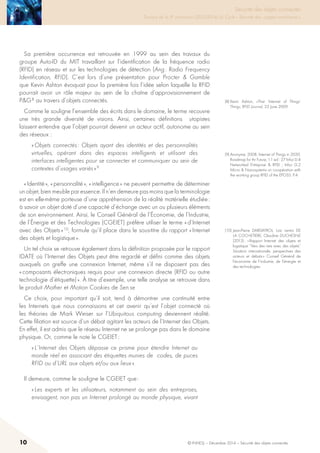 10 © INHESJ – Décembre 2014 – Sécurité des objets connectés
Sécurité des objets connectés

Travaux de la 4e promotion (2013-2014) du Cycle « Sécurité des usages numériques »
Sa première occurrence est retrouvée en 1999 au sein des travaux du
groupe Auto-ID du MIT travaillant sur l’identification de la fréquence radio
(RFID) en réseau et sur les technologies de détection (Ang : Radio Frequency
Identification, RFID). C’est lors d’une présentation pour Procter  Gamble
que Kevin Ashton évoquait pour la première fois l’idée selon laquelle la RFID
pourrait avoir un rôle majeur au sein de la chaîne d’approvisionnement de
PG 8 au travers d’objets connectés.
Comme le souligne l’ensemble des écrits dans le domaine, le terme recouvre
une très grande diversité de visions. Ainsi, certaines définitions utopistes
laissent entendre que l’objet pourrait devenir un acteur actif, autonome au sein
des réseaux :
« Objets connectés : Objets ayant des identités et des personnalités
virtuelles, opérant dans des espaces intelligents et utilisant des
interfaces intelligentes pour se connecter et communiquer au sein de
contextes d’usages variés » 9
« Identité », « personnalité », « intelligence » ne peuvent permettre de déterminer
un objet, bien meuble par essence. Il n’en demeure pas moins que la terminologie
est en elle-même porteuse d’une appréhension de la réalité matérielle étudiée :
à savoir un objet doté d’une capacité d’échange avec un ou plusieurs éléments
de son environnement. Ainsi, le Conseil Général de l’Économie, de l’Industrie,
de l’Énergie et des Technologies (CGEIET) préfère utiliser le terme « d’Internet
avec des Objets » 10, formule qu’il place dans le sous-titre du rapport « Internet
des objets et logistique ».
Un tel choix se retrouve également dans la définition proposée par le rapport
IDATE où l’Internet des Objets peut être regardé et défini comme des objets
auxquels on greffe une connexion Internet, même s’il ne disposent pas des
« composants électroniques requis pour une connexion directe (RFID ou autre
technologie d’étiquette) ». à titre d’exemple, une telle analyse se retrouve dans
le produit Mother et Motion Cookies de Sen.se
Ce choix, pour important qu’il soit, tend à démontrer une continuité entre
les Internets que nous connaissons et cet avenir qu’est l’objet connecté où
les théories de Mark Weiser sur l’Ubiquitous computing deviennent réalité.
Cette filiation est source d’un débat agitant les acteurs de l’Internet des Objets.
En effet, il est admis que le réseau Internet ne se prolonge pas dans le domaine
physique. Or, comme le note le CGEIET :
« L’Internet des Objets dépasse ce prisme pour étendre Internet au
monde réel en associant des étiquettes munies de codes, de puces
RFID ou d’URL aux objets et/ou aux lieux ».
Il demeure, comme le souligne le CGEIET que :
« Les experts et les utilisateurs, notamment au sein des entreprises,
envisagent, non pas un Internet prolongé au monde physique, vivant
(8) Kevin Ashton, «That ‘Internet of Things’
Thing», RFID Journal, 22 June 2009.
(10) Jean-Pierre DARDAYROL, Loïc Lentoi DE
LA COCHETIERE, Claudine DUCHESNE
(2013) : « Rapport Internet des objets et
logistique “Vers des nets avec des objets”
Situation internationale, perspectives des
acteurs et débats » Conseil Général de
l’économie de l’industrie, de l’énergie et
des technologies.
(9) Anonyme, 2008, Internet of Things in 2020,
Roadmap for thr Future, 1.1 ed : 27 Infso D.4
Networked Entreprise  RFID ; Infso G.2
Micro  Nanosystems un co-opération with
the working group RFID of the EPOSS. P.4
 