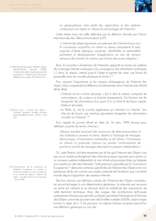 © INHESJ – Décembre 2014 – Sécurité des objets connectés 11
Sécurité des objets connectés
Travaux de la 4e promotion (2013-2014) du Cycle « Sécurité des usages numériques »
ou géographique, mais plutôt des applications et des systèmes
s’intéressant aux objets en utilisant les technologies de l’Internet ».
Cette même vision est celle défendue par la définition donnée par l’Union
Internationale des Télécommunications (UIT) :
« L’Internet des objets représente une extension de l’Internet tel que nous
le connaissons aujourd’hui en créant un réseau omniprésent et auto-
organisé d’objets physiques connectés, identifiables et adressables
permettant le développement d‘applications au sein de secteurs
verticaux clés et entre ces secteurs par le biais des puces intégrées ».
Ainsi, le caractère « d’extension de l’Internet » apparaît au travers du système
de nommage Internet « traduisant une convergence des identifiants numériques
(…) Ainsi, le réseau s’étend jusqu’à l’objet et permet de créer une forme de
passerelle entre les mondes physique et virtuel. » 11
Pour mesurer l’importance et les moyens d’émergence de l’Internet des
objets, il faut comprendre la différence fondamentale entre l’Internet et le World
Wide Web.
– L’Internet est la couche physique, c’est à dire le réseau composé de
commutateurs, de routeurs et d’autres équipements. Sa fonction est de
transporter les informations d’un point A à un Point B de façon rapide,
fiable et sécurisée.
– Le Web, lui, est la couche applicative qui intervient sur Internet. Son
rôle est de fournir une interface permettant d’exploiter les informations
circulant sur l’Internet. 12
Pour rappel, le journal officiel en date du 16 mars 1999 donnait pour
définition suivante du terme « Internet » :
« Réseau mondial associant des ressources de télécommunication et
des ordinateurs serveurs et clients, destiné à l’échange de messages
électroniques, d’informations multimédias et de fichiers. Il fonctionne
en utilisant un protocole commun qui permet l’acheminement de
proche en proche de messages découpés en paquets indépendants. »
Or, cette filiation doit être tempérée par le fait que l’Internet des Objets n’est
pas qu’un simple prolongement des Internets puisque reposant pour partie sur
un nouveau système indépendant et une infrastructure propre (bien qu’intégrée
pour partie sur celui des Internets). Cette précision apportée par la Commission
Européenne 13 démontre certaines spécificités de l’Internet des Objets et la non
pertinence de le voir comme une simple continuité de l’évolution que connaît le
monde depuis l’apparition des réseaux Internets.
Dès lors, donner une définition unitaire de « l’Internet des Objets connectés »
ne saurait échapper à une détermination générique. La diversité que recouvre
ce terme est certaine et se retrouve dans la multiplicité des expressions de
cette évolution technique. Ainsi, des usages, des architectures techniques
extrêmement diverses peuvent être soulignés permettant l’émergence d’Internets
des Objets connectés pouvant viser des finalités multiples (M2M, objet à objet,
humain à objet, etc.). C’est pourquoi, le cabinet Gartner propose aujourd’hui
une définition générique sur son site :
(11) BENGHOZI Pierre-Jean, BUREAU Sylvain,
MASSIT-FOLLÉA Françoise (2008):
« L’Internet des objets. Quels enjeux pour les
Européens ? », ministère de la Recherche,
Délégation aux usages de l’Internet, Paris.
(12) Dace Evans – L’internet des objets –
Comment l’évolution actuelle d’Internet
transforme-t-elle le monde – CISCO – Avril
2011.
(13) Communication de la commission au
parlement Européenne au conseil, au
comité économique et social européenne
et au comité des régions : « Internet des
objets – Un plan d’action pour l’Europe »
- 18 juin 2009.
 