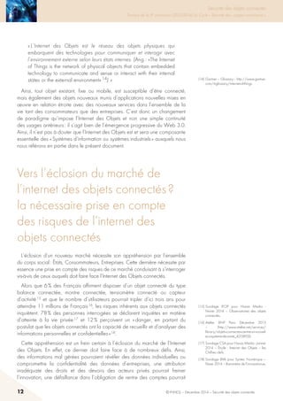 12 © INHESJ – Décembre 2014 – Sécurité des objets connectés
Sécurité des objets connectés

Travaux de la 4e promotion (2013-2014) du Cycle « Sécurité des usages numériques »
« L’Internet des Objets est le réseau des objets physiques qui
embarquent des technologies pour communiquer et interagir avec
l’environnement externe selon leurs états internes. (Ang : «The Internet
of Things is the network of physical objects that contain embedded
technology to communicate and sense or interact with their internal
states or the external environment» 14). »
Ainsi, tout objet existant, fixe ou mobile, est susceptible d’être connecté,
mais également des objets nouveaux munis d’applications nouvelles mises en
œuvre en relation étroite avec des nouveaux services dans l’ensemble de la
vie tant des consommateurs que des entreprises. C’est donc un changement
de paradigme qu’impose l’Internet des Objets et non une simple continuité
des usages antérieurs : il s’agit bien de l’émergence progressive du Web 3.0.
Ainsi, il n’est pas à douter que l’Internet des Objets est et sera une composante
essentielle des « Systèmes d’information ou systèmes industriels » auxquels nous
nous référons en partie dans le présent document.
Vers l’éclosion du marché de
l’internet des objets connectés ?
la nécessaire prise en compte
des risques de l’internet des
objets connectés
L’éclosion d’un nouveau marché nécessite son appréhension par l’ensemble
du corps social : états, Consommateurs, Entreprises. Cette dernière nécessite par
essence une prise en compte des risques de ce marché conduisant à s’interroger
vis-à-vis de ceux auquels doit faire face l’Internet des Objets connectés.
Alors que 6 % des Français affirment disposer d’un objet connecté du type
balance connectée, montre connectée, tensiomètre connecté ou capteur
d’activité 15 et que le nombre d’utilisateurs pourrait tripler d’ici trois ans pour
atteindre 11 millions de Français 16, les risques inhérents aux objets connectés
inquiètent. 78 % des personnes interrogées se déclarent inquiètes en matière
d’atteinte à la vie privée 17 et 12 % perçoivent un « danger, en partant du
postulat que les objets connectés ont la capacité de recueillir et d’analyser des
informations personnelles et confidentielles » 18.
Cette appréhension est un frein certain à l’éclosion du marché de l’Internet
des Objets. En effet, ce dernier doit faire face à de nombreux défis. Ainsi,
des informations mal gérées pourraient révéler des données individuelles ou
compromettre la confidentialité des données d’entreprises, une attribution
inadéquate des droits et des devoirs des acteurs privés pourrait freiner
l’innovation, une défaillance dans l’obligation de rentre des comptes pourrait
(14) Gartner – Glossary - http://www.gartner.
com/it-glossary/internet-of-things.
(15) Sondage IFOP pour Havas Media -
Février 2014 – Observatoires des objets
connectés.
(16) Atelier BNP Paris Décembre 2013
– (http://www.atelier.net/services/
library/objets-connectes-centre-un-nouvel-
ecosysteme-de-sante_425892)t.
(17) Sondage CSA pour Havas Média - Janvier
2014 – étude : Internet des Objets – les
Chiffres clefs.
(18) Sondage BVA pour Syntec Numérique –
Févier 2014 – Baromètre de l’innovationue.
 