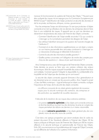© INHESJ – Décembre 2014 – Sécurité des objets connectés 13
Sécurité des objets connectés
Travaux de la 4e promotion (2013-2014) du Cycle « Sécurité des usages numériques »
menacer le fonctionnement du système de l’Internet des Objets. 19 Peuvent aussi
être soulignés les risques mis en exergue pour la Commission Européenne par
RAND Europe 20 (identification de l’objet, protection et sécurité des données et
de la vie privée, architectures, éthiques, normes, gouvernance).
Pour les entreprises l’enjeu est dichotomique. En tant que producteur d’objets
connectés et en tant qu’utilisateurs de ces derniers, les entreprises devront faire
face à une multiplicité de risques. Il apparaît que ce sont ces dernières qui
deviendront récipiendaires des enjeux de l’Internet des Objets connectés :
– Comment l’identification de l’objet est-elle structurée ? Ce qui conduit à
s’interroger sur la normalisation permettant de désigner de l’objet.
– Qui attribue l’identifiant renvoyant à la question de l’autorité chargée de
l’attribution ?
– Comment et où des informations supplémentaires sur cet objet y compris
sur son histoire peuvent-elle être retrouvées conduisant à s’interroger sur
un mécanisme d’adressage et référentiel d’information ?
– Comme la sécurité des informations est-elle garantie ?
– Quelles parties concernées ont l’obligation de rendre des comptes pour
chacune des questions ci –dessus et par quel mécanisme 21 ?
Ainsi, l’entreprise est au cœur de l’émergence de l’Internet des Objets connectés.
Cette dernière ne pourra se faire sans une certaine cohésion des acteurs
économiques. Mais les risques auxquels l’ensemble des acteurs doivent faire face
sont multiples. Comment garantir l’intégrité, la disponibilité, la confidentialité et la
traçabilité tant de l’objet que des données qui en sont issues ?
La sécurité des objets connectés apparaît dirimante à leur généralisation et
est clairement prise en compte par les pouvoirs publics. Ainsi, l’appel à projet
« Cœur de filière numérique – Logiciel embarqué et objets connectés » souligne
l’importance de l’enjeu de la sécurité des objets connectés :
« La diffusion croissante de ces objets génère également de nouveaux
risques pour la sécurité numérique des institutions, des entreprises et
des particuliers, qui appellent de nouvelles réponses ».
Il découle de la résolution de ces risques deux scénarios extrêmes :
– Un premier scénario optimiste où les objets sont connectés entre eux
et dont les bénéfices touchent tous les domaines, la prise en compte des
risques permettant de réduire ces derniers à un niveau raisonnable.
– Un second scénario pessimiste où les objets génèrent plus de com-
plexité, moins de sécurité, moins de contrôle.
C’est dans une optique prospective que seront analysés dans le cadre du
présent document (I) les Standards afférents à l’Internet des Objets, (II) les
enjeux juridiques et éthiques issues de l’Internet des Objets puis (III) les moyens
afférents à la sécurité technique et opérationnelle de l’Internet des Objets.
Enfin, (IV), nous terminerons sur la problématique de l’usage de l’Objet Connecté,
qui est différente de l’utilisation d’un système d’information.
(19) Communication de la Commission au
Parlement européen, au Conseil, Comité
économique et social européen et
au Comité des régions - L’internet des
objets : un plan d’action pour l’Europe /*
COM/2009/0278 final .
(20) RAND Europe « Europe’s policy options for
a dynamic and trustworthy development of
the Internt of Things SMART 2012/0053
(21) Supra Communication de la Commission
/* COM/2009/0278 final */
 