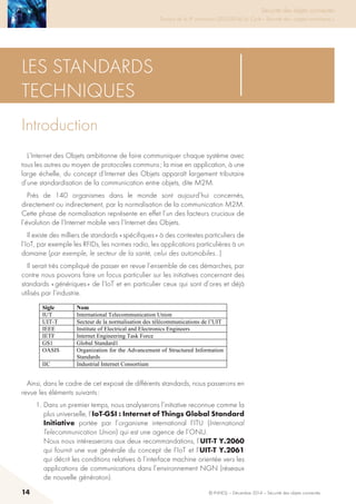 14 © INHESJ – Décembre 2014 – Sécurité des objets connectés
Sécurité des objets connectés

Travaux de la 4e promotion (2013-2014) du Cycle « Sécurité des usages numériques »
Les standards
techniques
Introduction
L’Internet des Objets ambitionne de faire communiquer chaque système avec
tous les autres au moyen de protocoles communs ; la mise en application, à une
large échelle, du concept d’Internet des Objets apparaît largement tributaire
d’une standardisation de la communication entre objets, dite M2M.
Près de 140 organismes dans le monde sont aujourd’hui concernés,
directement ou indirectement, par la normalisation de la communication M2M.
Cette phase de normalisation représente en effet l’un des facteurs cruciaux de
l’évolution de l’Internet mobile vers l’Internet des Objets.
Il existe des milliers de standards « spécifiques » à des contextes particuliers de
l’IoT, par exemple les RFIDs, les normes radio, les applications particulières à un
domaine (par exemple, le secteur de la santé, celui des automobiles…)
Il serait très compliqué de passer en revue l’ensemble de ces démarches, par
contre nous pouvons faire un focus particulier sur les initiatives concernant des
standards « génériques » de l’IoT et en particulier ceux qui sont d’ores et déjà
utilisés par l’industrie.
2 LES STANDARDS TECHNIQUES
2.1 INTRODUCTION
L’Internet des Objets ambitionne de faire communiquer chaque système avec tous
les autres au moyen de protocoles communs ; la mise en application, à une large
échelle, du concept d'Internet des Objets apparaît largement tributaire d’une
standardisation de la communication entre objets, dite M2M.
Près de 140 organismes dans le monde sont aujourd’hui concernés, directement ou
indirectement, par la normalisation de la communication M2M. Cette phase de
normalisation représente en effet l’un des facteurs cruciaux de l’évolution de
l’Internet mobile vers l’Internet des Objets.
Il existe des milliers de standards « spécifiques » à des contextes particuliers de
l’IoT, par exemple les RFIDs, les normes radio, les applications particulières à un
domaine (par exemple, le secteur de la santé, celui des automobiles, …..)
Il serait très compliqué de passer en revue l’ensemble de ces démarches, par
contre nous pouvons faire un focus particulier sur les initiatives concernant des
standards « génériques » de l’IoT et en particulier ceux qui sont d’ores et déjà
utilisés par l’industrie.
Sigle Nom
IUT International Telecommunication Union
UIT-T Secteur de la normalisation des télécommunications de l’UIT
IEEE Institute of Electrical and Electronics Engineers
IETF Internet Engineering Task Force
GS1 Global Standard1
OASIS Organization for the Advancement of Structured Information
Standards
IIC Industrial Internet Consortium
Ainsi, dans le cadre de cet exposé de différents standards, nous passerons en
revue les éléments suivants :
1. Dans un premier temps, nous analyserons l’initiative reconnue comme la
plus universelle, l’ IoT-GSI : Internet of Things Global Standard Initiative
portée par l’organisme international l’ITU (International Telecommunication
Union) qui est une agence de l’ONU.
Nous nous intéresserons aux deux recommandations, l’UIT-T Y.2060 qui
fournit une vue générale du concept de l’IoT et l’ UIT-T Y.2061 qui décrit les
Ainsi, dans le cadre de cet exposé de différents standards, nous passerons en
revue les éléments suivants :
1. Dans un premier temps, nous analyserons l’initiative reconnue comme la
plus universelle, l’IoT-GSI : Internet of Things Global Standard
Initiative portée par l’organisme international l’ITU (International
Telecommunication Union) qui est une agence de l’ONU.
Nous nous intéresserons aux deux recommandations, l’UIT-T Y.2060
qui fournit une vue générale du concept de l’IoT et l’UIT-T Y.2061
qui décrit les conditions relatives à l’interface machine orientée vers les
applications de communications dans l’environnement NGN (réseaux
de nouvelle génération).
 