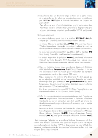 © INHESJ – Décembre 2014 – Sécurité des objets connectés 15
Sécurité des objets connectés
Travaux de la 4e promotion (2013-2014) du Cycle « Sécurité des usages numériques »
2. Nous ferons dans un deuxième temps un focus sur la partie réseau
et en particulier sur les efforts de normalisation menés parallèlement
par l’IEEE et l’IETF dans le domaine des réseaux de capteurs sur
protocole IP.
Ces efforts se sont d’abord concrétisés par la proposition d’un
modèle de couches sur le modèle OSI ainsi que de protocoles plus
adaptés aux réseaux industriels que le modèle TCP/IP sur Ethernet.
On trouve notamment :
– au niveau de la couche de Liaison, le standard IEEE 802.15.4 plus
adapté que l’Ethernet aux environnements industriels difficiles ;
– au niveau Réseau, le standard 6LoWPAN (IPv6 over Low Power
Wireless Personal Area Networks), qui a réussi à adapter le protocole
IPv6auxcommunicationssansfilentrenœudsàtrèsfaibleconsommation ;
– En ce qui concerne le routage l’IETF a publié en 201l le standard RPL
(IPv6 Routing Protocol for Low-Power and Lossy Networks) ;
– au niveau Application le protocole COAP (Constrained Application
Protocol) qui tente d’adapter HTTP, beaucoup trop « bavard », aux
contraintes des communications entre nœuds à faible consommation.
3. Dans un troisième temps, nous regarderons également, l’initiative
« EPC Global » de l’organisme GS1 (Global Standard 1) qui est
une association à but non lucratif pour l’élaboration de standards
comportant des membres dans plus de 100 pays.
Nous aborderons le système EPC (Electronic Product Code) qui
est un identifiant individuel unique permettant d’identifier un produit
électronique ainsi que l’architecture EPC global Network qui définit
l’organisation des systèmes d’informations destinés à assurer l’échange
des informations EPC au niveau global.
L’un de ses composants principaux, l’ONS (Object Naming Service), est
directement fondé sur le DNS (Domain Name System).
4. Enfin, dans un quatrième temps nous nous intéresserons à l’initiative de
l’OASIS (Organization for the Advancement of Structured Information
Standards), qui est un consortium sans but lucratif qui oriente les
développements et l’adoption de standards « ouverts » pour la société
de l’information.
Les travaux de ce consortium sur l’internet des objets portent sur les
technologies de réseau et de messagerie normalisées comme Message
Queue Telemetry Transport (MQTT), Advanced Message Queuing
Protocol (AMQP), ainsi que le service de diffusion de données (DDS).
Il est à noter que l’adoption par le monde de l’industrie de ces standards dont
certains sont d’ailleurs concurrents n’est pas aussi acquise que ne l’a été par
exemple l’adoption du standard TCP/IP ou du protocole http pour le Web. Ces
mêmes organismes ainsi que des associations d’industriels travaillent pour faire
accepter de nouveaux standards.
 
