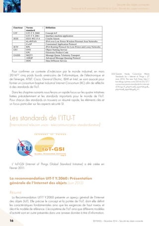16 © INHESJ – Décembre 2014 – Sécurité des objets connectés
Sécurité des objets connectés

Travaux de la 4e promotion (2013-2014) du Cycle « Sécurité des usages numériques »
(AMQP), ainsi que le service de diffusion de données (DDS).
Il est à noter que l’adoption par le monde de l’industrie de ces standards dont
certains sont d’ailleurs concurrents n’est pas aussi acquise que ne l’a été par
exemple l’adoption du standard TCP/IP ou du protocole http pour le Web. Ces
mêmes organismes ainsi que des associations d’industriels travaillent pour faire
accepter de nouveaux standards.
Emetteur Norme /
standard
Définition
UIT UIT-T Y.2060 Concept IoT
UIT-T Y.2061 Interface machine-application
IEEE IEEE 802.15.4 Couche liaison
6LoWPAN IPv6 over Low Power Wireless Personal Area Networks
CoAP Constrained Application Protocol
IETF RPL IPv6 Routing Protocol for Low-Power and Lossy Networks
GS1 ONS Object Naming Service
EPC Electronic Product Code
OASIS MQTT Message Queue Telemetry Transport
AMQP Advanced Message Queuing Protocol
DDS Data Diffusion Service
Pour confirmer ce contexte d’indécision par le monde industriel, en mars 201422
cinq poids lourds américains de l’informatique, de l’électronique et de l’énergie,
ATT, Cisco, General Electric, IBM et Intel, se sont associé pour former un
consortium baptisé Industrial Internet Consortium (IIC) afin de réfléchir à des
standards de l’IoT.
Dans les chapitres suivants nous ferons un rapide focus sur les 4 initiatives listées
précédemment et les standards importants pour le monde de l’IoT. Pour chacun
des standards on trouvera un résumé rapide, les éléments clés et un focus
particulier sur les aspects sécurité SI.
2.2 LES STANDARDS DE L’ITU-T (INTERNATIONAL TELECOM
UNION- TELECOMMUNICATION STANDARDIZATION)
22
Quentin Hardy, Consortium Wants Standards for « Internet of Things » 27 mars 2014, The new
York Times; http://bits.blogs.nytimes.com/2014/03/27/consortium-wants-standards-for-internet-
of-things/?_php=true_type=blogs_php=true_type=blogs_r=1
Pour confirmer ce contexte d’indécision par le monde industriel, en mars
2014 22 cinq poids lourds américains de l’informatique, de l’électronique et
de l’énergie, ATT, Cisco, General Electric, IBM et Intel, se sont associé pour
former un consortium baptisé Industrial Internet Consortium (IIC) afin de réfléchir
à des standards de l’IoT.
Dans les chapitres suivants nous ferons un rapide focus sur les quatre initiatives
listées précédemment et les standards importants pour le monde de l’IoT.
Pour chacun des standards on trouvera un résumé rapide, les éléments clés et
un focus particulier sur les aspects sécurité SI.
Les standards de l’itu-t
(International telecom union - telecommunication standardization)
Il est à noter que l’adoption par le monde de l’industrie de ces standards dont
certains sont d’ailleurs concurrents n’est pas aussi acquise que ne l’a été par
exemple l’adoption du standard TCP/IP ou du protocole http pour le Web. Ces
mêmes organismes ainsi que des associations d’industriels travaillent pour faire
accepter de nouveaux standards.
Emetteur Norme /
standard
Définition
UIT UIT-T Y.2060 Concept IoT
UIT-T Y.2061 Interface machine-application
IEEE IEEE 802.15.4 Couche liaison
6LoWPAN IPv6 over Low Power Wireless Personal Area Networks
CoAP Constrained Application Protocol
IETF RPL IPv6 Routing Protocol for Low-Power and Lossy Networks
GS1 ONS Object Naming Service
EPC Electronic Product Code
OASIS MQTT Message Queue Telemetry Transport
AMQP Advanced Message Queuing Protocol
DDS Data Diffusion Service
Pour confirmer ce contexte d’indécision par le monde industriel, en mars 201422
cinq poids lourds américains de l’informatique, de l’électronique et de l’énergie,
ATT, Cisco, General Electric, IBM et Intel, se sont associé pour former un
consortium baptisé Industrial Internet Consortium (IIC) afin de réfléchir à des
standards de l’IoT.
Dans les chapitres suivants nous ferons un rapide focus sur les 4 initiatives listées
précédemment et les standards importants pour le monde de l’IoT. Pour chacun
des standards on trouvera un résumé rapide, les éléments clés et un focus
particulier sur les aspects sécurité SI.
2.2 LES STANDARDS DE L’ITU-T (INTERNATIONAL TELECOM
UNION- TELECOMMUNICATION STANDARDIZATION)
22
Quentin Hardy, Consortium Wants Standards for « Internet of Things » 27 mars 2014, The new
York Times; http://bits.blogs.nytimes.com/2014/03/27/consortium-wants-standards-for-internet-
of-things/?_php=true_type=blogs_php=true_type=blogs_r=1
L’ IoT-GSI (Internet of Things Global Standard Initiative) a été créée en
Février 2011.
La recommandation UIT-T Y.2060 : Présentation
générale de l’Internet des objets (Juin 2012)
Résumé
La Recommandation UIT-T Y.2060 présente un aperçu général de l’Internet
des objets (IoT). Elle précise le concept et la portée de l’IoT, dont elle définit
les caractéristiques fondamentales ainsi que les exigences de haut niveau et
décrit le modèle de référence. L’écosystème de l’IoT ainsi que différents modèles
d’activité sont en outre présentés dans une annexe donnée à titre d’information.
(22) Quentin Hardy, Consortium Wants
Standards for «  Internet of Things  » 27
mars 2014, The new York Times; http://
bits.blogs.nytimes.com/2014/03/27/
consortium-wants-standards-for-internet-
of-things/?_php=true_type=blogs_
php=true_type=blogs_r=1.
 