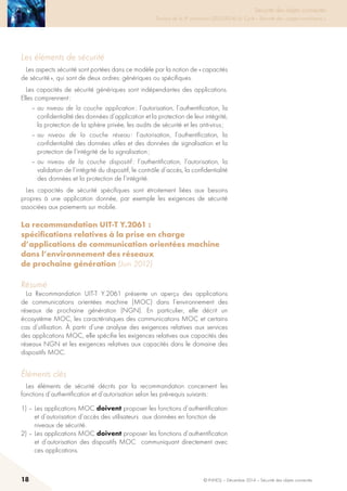 18 © INHESJ – Décembre 2014 – Sécurité des objets connectés
Sécurité des objets connectés

Travaux de la 4e promotion (2013-2014) du Cycle « Sécurité des usages numériques »
Les éléments de sécurité
Les aspects sécurité sont portées dans ce modèle par la notion de « capacités
de sécurité », qui sont de deux ordres: génériques ou spécifiques.
Les capacités de sécurité génériques sont indépendantes des applications.
Elles comprennent :
– au niveau de la couche application : l’autorisation, l’authentification, la
confidentialité des données d’application et la protection de leur intégrité,
la protection de la sphère privée, les audits de sécurité et les anti-virus ;
– au niveau de la couche réseau : l’autorisation, l’authentification, la
confidentialité des données utiles et des données de signalisation et la
protection de l’intégrité de la signalisation ;
– au niveau de la couche dispositif : l’authentification, l’autorisation, la
validation de l’intégrité du dispositif, le contrôle d’accès, la confidentialité
des données et la protection de l’intégrité.
Les capacités de sécurité spécifiques sont étroitement liées aux besoins
propres à une application donnée, par exemple les exigences de sécurité
associées aux paiements sur mobile.
La recommandation UIT-T Y.2061 :
spécifications relatives à la prise en charge
d’applications de communication orientées machine
dans l’environnement des réseaux
de prochaine génération (Juin 2012)
Résumé
La Recommandation UIT-T Y.2061 présente un aperçu des applications
de communications orientées machine (MOC) dans l’environnement des
réseaux de prochaine génération (NGN). En particulier, elle décrit un
écosystème MOC, les caractéristiques des communications MOC et certains
cas d’utilisation. À partir d’une analyse des exigences relatives aux services
des applications MOC, elle spécifie les exigences relatives aux capacités des
réseaux NGN et les exigences relatives aux capacités dans le domaine des
dispositifs MOC.
éléments clés
Les éléments de sécurité décrits par la recommandation concernent les
fonctions d’authentification et d’autorisation selon les pré-requis suivants :
1) – Les applications MOC doivent proposer les fonctions d’authentification
et d’autorisation d’accès des utilisateurs aux données en fonction de
niveaux de sécurité.
2) – Les applications MOC doivent proposer les fonctions d’authentification
et d’autorisation des dispositifs MOC communiquant directement avec
ces applications.
 