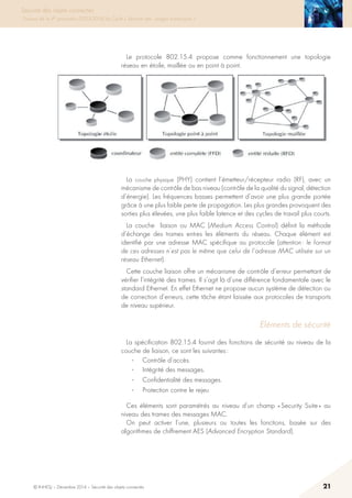 © INHESJ – Décembre 2014 – Sécurité des objets connectés 21
Sécurité des objets connectés
Travaux de la 4e promotion (2013-2014) du Cycle « Sécurité des usages numériques »
Le protocole 802.15.4 propose comme fonctionnement une topologie
réseau en étoile, maillée ou en point à point.
La couche physique (PHY) contient l’émetteur/récepteur radio (RF), avec un
mécanisme de contrôle de bas niveau (contrôle de la qualité du signal, détection
d’énergie). Les fréquences basses permettent d’avoir une plus grande portée
grâce à une plus faible perte de propagation. Les plus grandes provoquent des
sorties plus élevées, une plus faible latence et des cycles de travail plus courts.
La couche liaison ou MAC (Medium Access Control) définit la méthode
d’échange des trames entres les éléments du réseau. Chaque élément est
identifié par une adresse MAC spécifique au protocole (attention : le format
de ces adresses n’est pas le même que celui de l’adresse MAC utilisée sur un
réseau Ethernet).
Cette couche liaison offre un mécanisme de contrôle d’erreur permettant de
vérifier l’intégrité des trames. Il s’agit là d’une différence fondamentale avec le
standard Ethernet. En effet Ethernet ne propose aucun système de détection ou
de correction d’erreurs, cette tâche étant laissée aux protocoles de transports
de niveau supérieur.
Eléments de sécurité
La spécification 802.15.4 fournit des fonctions de sécurité au niveau de la
couche de liaison, ce sont les suivantes :
·	 Contrôle d’accès.
·	 Intégrité des messages.
·	 Confidentialité des messages.
·	 Protection contre le rejeu
Ces éléments sont paramétrés au niveau d’un champ « Security Suite » au
niveau des trames des messages MAC.
On peut activer l’une, plusieurs ou toutes les fonctions, basée sur des
algorithmes de chiffrement AES (Advanced Encryption Standard).
 