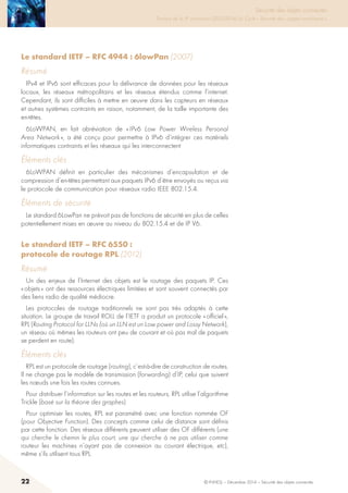 22 © INHESJ – Décembre 2014 – Sécurité des objets connectés
Sécurité des objets connectés

Travaux de la 4e promotion (2013-2014) du Cycle « Sécurité des usages numériques »
Le standard IETF – RFC 4944 : 6lowPan (2007)
Résumé
IPv4 et IPv6 sont efficaces pour la délivrance de données pour les réseaux
locaux, les réseaux métropolitains et les réseaux étendus comme l’internet.
Cependant, ils sont difficiles à mettre en œuvre dans les capteurs en réseaux
et autres systèmes contraints en raison, notamment, de la taille importante des
en-têtes.
6LoWPAN, en fait abréviation de « IPv6 Low Power Wireless Personal
Area Network », a été conçu pour permettre à IPv6 d’intégrer ces matériels
informatiques contraints et les réseaux qui les interconnectent
éléments clés
6LoWPAN définit en particulier des mécanismes d’encapsulation et de
compression d’en-têtes permettant aux paquets IPv6 d’être envoyés ou reçus via
le protocole de communication pour réseaux radio IEEE 802.15.4.
éléments de sécurité
Le standard 6LowPan ne prévoit pas de fonctions de sécurité en plus de celles
potentiellement mises en œuvre au niveau du 802.15.4 et de IP V6.
Le standard IETF – RFC 6550 :
protocole de routage RPL (2012)
Résumé
Un des enjeux de l’Internet des objets est le routage des paquets IP. Ces
« objets » ont des ressources électriques limitées et sont souvent connectés par
des liens radio de qualité médiocre.
Les protocoles de routage traditionnels ne sont pas très adaptés à cette
situation. Le groupe de travail ROLL de l’IETF a produit un protocole « officiel »,
RPL (Routing Protocol for LLNs (où un LLN est un Low power and Lossy Network),
un réseau où mêmes les routeurs ont peu de courant et où pas mal de paquets
se perdent en route).
éléments clés
RPL est un protocole de routage (routing), c’est-à-dire de construction de routes.
Il ne change pas le modèle de transmission (forwarding) d’IP, celui que suivent
les nœuds une fois les routes connues.
Pour distribuer l’information sur les routes et les routeurs, RPL utilise l’algorithme
Trickle (basé sur la théorie des graphes)
Pour optimiser les routes, RPL est paramétré avec une fonction nommée OF
(pour Objective Function). Des concepts comme celui de distance sont définis
par cette fonction. Des réseaux différents peuvent utiliser des OF différents (une
qui cherche le chemin le plus court, une qui cherche à ne pas utiliser comme
routeur les machines n’ayant pas de connexion au courant électrique, etc),
même s’ils utilisent tous RPL.
 