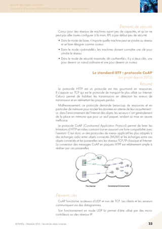 © INHESJ – Décembre 2014 – Sécurité des objets connectés 23
Sécurité des objets connectés
Travaux de la 4e promotion (2013-2014) du Cycle « Sécurité des usages numériques »
éléments de sécurité
Conçu pour des réseaux de machines ayant peu de capacités, et qu’on ne
peut pas aller toutes configurer à la main, RPL a par défaut peu de sécurité.
• Dans le mode de base, n’importe quelle machine peut se joindre au réseau
et se faire désigner comme routeur.
• Dans le mode « pré-installé », les machines doivent connaître une clé pour
joindre le réseau.
• Dans le mode de sécurité maximale, dit « authentifié », il y a deux clés, une
pour devenir un nœud ordinaire et une pour devenir un routeur
Le standard IETF : protocole CoAP
(en projet depuis 2013)
Résumé
Le protocole HTTP est un protocole est très gourmand en ressources.
Il s’appuie sur TCP qui est le protocole de transport le plus utilisé sur Internet.
Celui-ci permet de fiabiliser les transmissions en détectant les erreurs de
transmission et en réémettant les paquets perdus.
Malheureusement, ce protocole demande beaucoup de ressources et en
particulier de mémoire pour stocker les données en attente de leur acquittement :
or, dans l’environnement de l’Internet des objets, les serveurs n’ont généralement
de la place en mémoire que pour un seul paquet, rendant sa mise en œuvre
inefficace.
Le protocole CoAP (Constrained Application Protocol) permet de lever les
limitations d’HTTP en milieu contraint tout en assurant une forte compatibilité avec
l’existant. C’est donc un des protocoles de niveau applicatif les plus adaptés à
des échanges radio entre objets connectés (M2M) et les échanges entre ces
objets connectés et les passerelles vers les réseaux TCP/IP classique et Internet.
La conversion des messages CoAP en paquets HTPP est relativement simple à
réaliser par ces passerelles.
2.3.4.2 Eléments clés
CoAP fonctionne au-dessus d’UDP et non de TCP. Les clients et les serveurs
communiquent via des datagrammes.
Son fonctionnement en mode UDP lui permet d’être utilisé par des micro-
contrôleurs sur des réseaux IP.
CoAP est un protocole de type Client/serveur. Les clients ont la possibilité de
gérer des ressources avec des commandes de type GET, PUT, POST and
DELETE.
2.3.4.3 Eléments de sécurité
Les spécifications de CoAP proposent deux méthodes pour assurer sur les
éléments clés
CoAP fonctionne au-dessus d’UDP et non de TCP. Les clients et les serveurs
communiquent via des datagrammes.
Son fonctionnement en mode UDP lui permet d’être utilisé par des micro-
contrôleurs sur des réseaux IP.
 