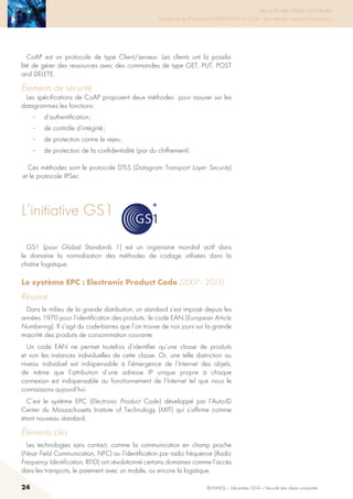 24 © INHESJ – Décembre 2014 – Sécurité des objets connectés
Sécurité des objets connectés

Travaux de la 4e promotion (2013-2014) du Cycle « Sécurité des usages numériques »
CoAP est un protocole de type Client/serveur. Les clients ont la possibi-
lité de gérer des ressources avec des commandes de type GET, PUT, POST
and DELETE.
éléments de sécurité
Les spécifications de CoAP proposent deux méthodes pour assurer sur les
datagrammes les fonctions :
·	 d’authentification ;
·	 de contrôle d’intégrité ;
·	 de protection contre le rejeu ;
·	 de protection de la confidentialité (par du chiffrement).
Ces méthodes sont le protocole DTLS (Datagram Transport Layer Security)
et le protocole IPSec
L’initiative GS1
Son fonctionnement en mode UDP lui permet d’être utilisé p
contrôleurs sur des réseaux IP.
CoAP est un protocole de type Client/serveur. Les clients ont la
gérer des ressources avec des commandes de type GET, PU
DELETE.
2.3.4.3 Eléments de sécurité
Les spécifications de CoAP proposent deux méthodes pour a
datagrammes les fonctions :
• d’authentification
• de contrôle d’intégrité
• de protection contre le rejeu
• de protection de la confidentialité (par du chiffrement)
Ces méthodes sont le protocole DTLS (Datagram Transport Layer
protocole IPSec
2.4 L’INITIATIVE GS1
GS1 (pour Global Standards 1) est un organisme mondial actif dan
normalisation des méthodes de codage utilisées dans la chaîne logis
GS1 (pour Global Standards 1) est un organisme mondial actif dans
le domaine la normalisation des méthodes de codage utilisées dans la
chaîne logistique.
Le système EPC : Electronic Product Code (2007 - 2013)
Résumé
Dans le milieu de la grande distribution, un standard s’est imposé depuis les
années 1970 pour l’identification des produits : le code EAN (European Article
Numbering). Il s’agit du code-barres que l’on trouve de nos jours sur la grande
majorité des produits de consommation courante.
Un code EAN ne permet toutefois d’identifier qu’une classe de produits
et non les instances individuelles de cette classe. Or, une telle distinction au
niveau individuel est indispensable à l’émergence de l’Internet des objets,
de même que l’attribution d’une adresse IP unique propre à chaque
connexion est indispensable au fonctionnement de l’Internet tel que nous le
connaissons aujourd’hui.
C’est le système EPC (Electronic Product Code) développé par l’Auto-ID
Center du Massachusetts Institute of Technology (MIT) qui s’affirme comme
étant nouveau standard.
éléments clés
Les technologies sans contact, comme la communication en champ proche
(Near Field Communication, NFC) ou l’identification par radio fréquence (Radio
Frequency Identification, RFID) ont révolutionné certains domaines comme l’accès
dans les transports, le paiement avec un mobile, ou encore la logistique.
 