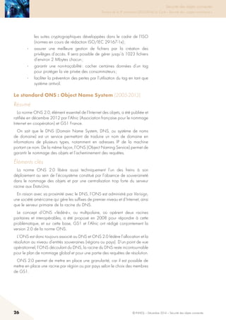 26 © INHESJ – Décembre 2014 – Sécurité des objets connectés
Sécurité des objets connectés

Travaux de la 4e promotion (2013-2014) du Cycle « Sécurité des usages numériques »
les suites cryptographiques développées dans le cadre de l’ISO
(normes en cours de rédaction ISO/IEC 29167-1x) ;
·	 assurer une meilleure gestion de fichiers par la création des
privilèges d’accès. Il sera possible de gérer jusqu’à 1023 fichiers
d’environ 2 Mbytes chacun ;
·	 garantir une non-traçabilité : cacher certaines données d’un tag
pour protéger la vie privée des consommateurs ;
·	 faciliter la prévention des pertes par l’utilisation du tag en tant que
système antivol.
Le standard ONS : Object Name System (2005-2013)
Résumé
La norme ONS 2.0, élément essentiel de l’Internet des objets, a été publiée et
ratifiée en décembre 2012 par l’Afnic (Association française pour le nommage
Internet en coopération) et GS1 France.
On sait que le DNS (Domain Name System, DNS, ou système de noms
de domaine) est un service permettant de traduire un nom de domaine en
informations de plusieurs types, notamment en adresses IP de la machine
portant ce nom. De la même façon, l’ONS (Object Naming Service) permet de
garantir le nommage des objets et l’acheminement des requêtes.
éléments clés
La norme ONS 2.0 libère aussi techniquement l’un des freins à son
déploiement au sein de l’écosystème constitué par l’absence de souveraineté
dans le nommage des objets et par une centralisation trop forte du serveur
racine aux États-Unis.
En raison avec sa proximité avec le DNS, l’ONS est administré par Verisign,
une société américaine qui gère les suffixes de premier niveau et d’Internet, ainsi
que le serveur primaire de la racine du DNS.
Le concept d’ONS « fédéré », ou multipolaire, où opèrent deux racines
paritaires et interopérables, a été proposé en 2008 pour répondre à cette
problématique, et sur cette base, GS1 et l’Afnic ont rédigé conjointement la
version 2.0 de la norme ONS.
L’ONS est donc toujours associé au DNS et ONS 2.0 fédère l’allocation et la
résolution au niveau d’entités souveraines (régions ou pays). D’un point de vue
opérationnel, l’ONS découlant du DNS, la racine du DNS reste incontournable
pour le plan de nommage global et pour une partie des requêtes de résolution.
ONS 2.0 permet de mettre en place une granularité, car il est possible de
mettre en place une racine par région ou par pays selon le choix des membres
de GS1.
 