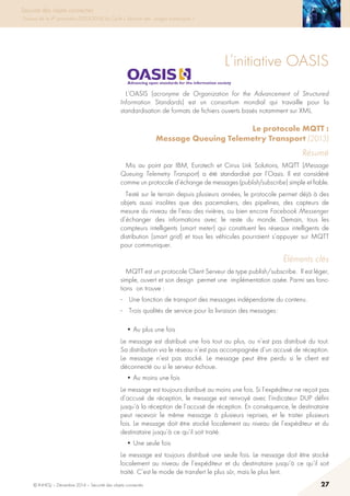 © INHESJ – Décembre 2014 – Sécurité des objets connectés 27
Sécurité des objets connectés
Travaux de la 4e promotion (2013-2014) du Cycle « Sécurité des usages numériques »
L’initiative OASIS
L’OASIS (acronyme de Organization for the Advancement of Structured
Information Standards) est un consortium mondial qui travaille pour la
standardisation de formats de fichiers ouverts basés notamment sur XML.
Le protocole MQTT :
Message Queuing Telemetry Transport (2013)
Résumé
Mis au point par IBM, Eurotech et Cirrus Link Solutions, MQTT (Message
Queuing Telemetry Transport) a été standardisé par l’Oasis. Il est considéré
comme un protocole d’échange de messages (publish/subscribe) simple et fiable.
Testé sur le terrain depuis plusieurs années, le protocole permet déjà à des
objets aussi insolites que des pacemakers, des pipelines, des capteurs de
mesure du niveau de l’eau des rivières, ou bien encore Facebook Messenger
d’échanger des informations avec le reste du monde. Demain, tous les
compteurs intelligents (smart meter) qui constituent les réseaux intelligents de
distribution (smart grid) et tous les véhicules pourraient s’appuyer sur MQTT
pour communiquer.
éléments clés
MQTT est un protocole Client Serveur de type publish/subscribe. Il est léger,
simple, ouvert et son design permet une implémentation aisée. Parmi ses fonc-
tions on trouve :
·	 Une fonction de transport des messages indépendante du contenu.
·	 Trois qualités de service pour la livraison des messages :
• Au plus une fois
Le message est distribué une fois tout au plus, ou n’est pas distribué du tout.
Sa distribution via le réseau n’est pas accompagnée d’un accusé de réception.
Le message n’est pas stocké. Le message peut être perdu si le client est
déconnecté ou si le serveur échoue.
• Au moins une fois
Le message est toujours distribué au moins une fois. Si l’expéditeur ne reçoit pas
d’accusé de réception, le message est renvoyé avec l’indicateur DUP défini
jusqu’à la réception de l’accusé de réception. En conséquence, le destinataire
peut recevoir le même message à plusieurs reprises, et le traiter plusieurs
fois. Le message doit être stocké localement au niveau de l’expéditeur et du
destinataire jusqu’à ce qu’il soit traité.
• Une seule fois
Le message est toujours distribué une seule fois. Le message doit être stocké
localement au niveau de l’expéditeur et du destinataire jusqu’à ce qu’il soit
traité. C’est le mode de transfert le plus sûr, mais le plus lent.
 