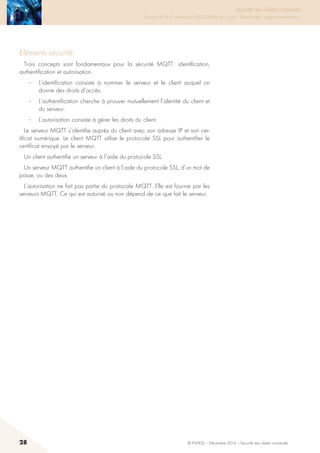 28 © INHESJ – Décembre 2014 – Sécurité des objets connectés
Sécurité des objets connectés

Travaux de la 4e promotion (2013-2014) du Cycle « Sécurité des usages numériques »
Eléments sécurité
Trois concepts sont fondamentaux pour la sécurité MQTT : identification,
authentification et autorisation.
·	 L’identification consiste à nommer le serveur et le client auquel on
donne des droits d’accès.
·	 L’authentification cherche à prouver mutuellement l’identité du client et
du serveur.
·	 L’autorisation consiste à gérer les droits du client.
Le serveur MQTT s’identifie auprès du client avec son adresse IP et son cer-
tificat numérique. Le client MQTT utilise le protocole SSL pour authentifier le
certificat envoyé par le serveur.
Un client authentifie un serveur à l’aide du protocole SSL.
Un serveur MQTT authentifie un client à l’aide du protocole SSL, d’un mot de
passe, ou des deux.
L’autorisation ne fait pas partie du protocole MQTT. Elle est fournie par les
serveurs MQTT. Ce qui est autorisé ou non dépend de ce que fait le serveur.
 