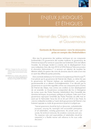 © INHESJ – Décembre 2014 – Sécurité des objets connectés 29
Sécurité des objets connectés
Travaux de la 4e promotion (2013-2014) du Cycle « Sécurité des usages numériques »
(23) http://www.ntia.doc.gov/press-
release/2014/ntia-announces-intent-
transition-key-internet-domain-name-
functions
(24) RAND Europ « Europe’s policy options for
a dynamic and trustworthy development of
the Internt of Things SMART 2012/0053
ENJEUX JURIDIQUES
ET ÉTHIQUES
Internet des Objets connectés
et Gouvernance
Contexte de Gouvernance : vers la nécessaire
prise en compte des Stakeholders
Alors que la gouvernance des systèmes techniques est une composante
fondamentale à la gouvernance des sociétés modernes, la gouvernance de
l’Internet est aujourd’hui remise en cause dans ses fondements. écho de l’affaire
Snowden, les échanges tendent à s’orienter vers le développement d’une
vision multipolaire. Ainsi, dès mars 2014, la NTIA (National Telecommunication
 information Administration » 23 a annoncé son attention de transférer les
éléments relatifs à la gestion des noms de domaines dans le cadre d’une mise
en avant des différentes parties prenantes.
Dans une étude réalisée pour la Commission Européenne par Rand Europe 24,
il est précisé que la gouvernance de l’Internet des Objets, au même titre que
la gouvernance de l’Internet implique une standardisation, une politique
gouvernementale et un élément d’autoréglementation. Il en découle que la
gouvernance ne saurait être regardée comme une composante parmi d’autres
de l’Internet des Objets, mais comme une condition au bon développement
de cet ensemble. La Gouvernance correspondrait dès lors à l’émergence
de normes issues des Parties Prenantes (stakeholders) dans l’ensemble des
domaines techniques, économiques, politiques et juridiques. Cette vision d’une
gouvernance regroupant l’ensemble des Parties Prenantes est celle mise en
avant par le Netmundial. Tenue les 23 et 24 avril 2014 à Sao Paulo, la
« réunion multipartite mondiale sur l’avenir de la gouvernance de l’Internet » s’est
fortement opposée au mode de gouvernance actuel et à souligné que :
“Internet governance should be built on democratic, multistakeholder
processes, ensuring the meaningful and accountable participation
of all stakeholders, including governments, the private sector, civil
society, the technical community, the academic community and users.
The respective roles and responsibilities of stakeholders should be
interpreted in a flexible manner with reference to the issue under
discussion.”
 